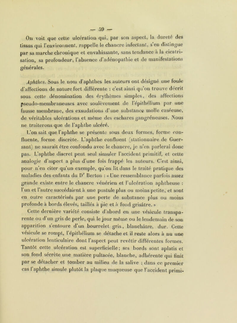 On voit que cette ulcération qui, par son aspect, la dureté des tissus qui l’environnent, rappelle le chancre infectant, s’en distingue par sa marche chronique et envahissante, sans tendance à la cicatri- sation, sa profondeur, l’absence d’adénopathie et de manifestations générales. Aphthes. Sous le nom d’aphthes les auteurs ont désigné une foule d’affections de nature fort différente : c’est ainsi qu’on trouve décrit sous cette dénomination des érythèmes simples, des affections pseudo-membraneuses avec soulèvement de l’épithélium par une fausse membrane, des exsudations d’une substance molle caséeuse, de véritables ulcérations et même des eschares gangréneuses. IN'ous ne traiterons que de l’aphthe ulcéré. L’on sait que l’aphthe se présente sous deux formes, forme con- fluente, forme discrète. L’aphthe confluent (stationnaire de Cuer- sant) ne saurait être confondu avec le chancre, je n’en parlerai donc pas. L’aphthe discret peut seul simuler l’accident primitif, et celle analogie d’aspect a plus d’une fois frappé les auteurs. C’est ainsi, pour n’en citer qu’un exemple, qu’on lit dans le traité pratique des maladies des enfants du D1 Berton : « Une ressemblance parfois assez grande existe entre le chancre vénérien et l’ulcération aphtheuse : l’un et l’autre succédaient à une pustule plus ou moins petite, et sont en outre caractérisés par une perte de substance plus ou moins profonde à bords élevés, taillés à pic et à fond grisâtre. » Cette dernière variété consiste d’abord en une vésicule transpa- rente ou d’un gris de perle, qui le jour même ou le lendemain de son apparition s’entoure d’un bourrelet gris, blanchâtre, dur. Cette vésicule se rompt, l’épithélium se détache et il reste alors à nu une ulcération lenticulaire dont l’aspect peut revêtir différentes formes. Tantôt celte ulcération est superficielle; ses bords sont aplatis et son fond sécrète une matière pultacée, blanche, adhérente qui finit par se détacher et tomber au milieu de la salive ; dans ce premier cas l’aphthe simule plutôt la plaque muqueuse que l’accident primi-