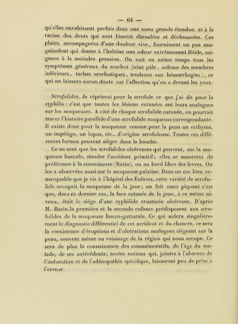 qu elles envahissent parfois dans une assez grande étendue, et à la racine des dents qui sont bientôt ébranlées et déchaussées. Ces plaies, accompagnées d’une douleur vive, fournissent un pus san- guinolent qui donne a l’haleine une odeur extrêmement fétide, sai- gnent à la moindre pression. On voit en même temps tous les symptômes généraux du scorbut (teint pâle, œdème des membres inférieurs, taches scorbutiques, tendance aux hémorrhagies), ce qui ne laissera aucun doute sur l’affection qu’on a devant les yeux. Scrofulides. Je répéterai pour la scrofule ce que j’ai dit pour la syphilis : c’est que toutes les lésions cutanées ont leurs analogues sur les muqueuses. A côté de chaque scrofulide cutanée, on pourrait tracer l’histoire parallèle d’une scrofulide muqueuse correspondante. 11 existe donc pour la muqueuse comme pour la peau un ecthyma, un impétigo, un lupus, etc., d’origine scrofuleuse. Toutes ces diffé- rentes formes peuvent siéger dans la bouche. Ce ne sont que les scrofulides ulcéreuses qui peuvent, sur la mu- queuse buccale, simuler l’accident primitif; elles se montrent de préférence à la commissure (Bazin), ou au bord libre des lèvres. On les a observées aussi sur la muqueuse palatine. Dans un cas bien re- marquable que je vis à l’hôpital des Enfants, cette variété de scrofu- lide occupait la muqueuse de la joue; un fait assez piquant c’est que, dans ce dernier cas, la face cutanée de la joue, à ce même ni- veau, était le siège d’une syphilide crustacée ulcéreuse. D’après M. Bazin,la première et la seconde enfance prédisposent aux scro- fulides de la muqueuse bucco-gutturale. Ce qui aidera singulière- ment le diagnostic différentiel de cet accident et du chancre, ce sera la coexistence d’éruptions et d’ulcérations analogues siégeant sur la peau, souvent même au voisinage de la région qui nous occupe. Ce sera de plus la connaissance des commémoratifs, de l’âge du ma- lade, de ses antécédents; toutes notions qui, jointes à l’absence de l’induration et de l’adénopathie spécifique, laisseront peu de prise à l’erreur.