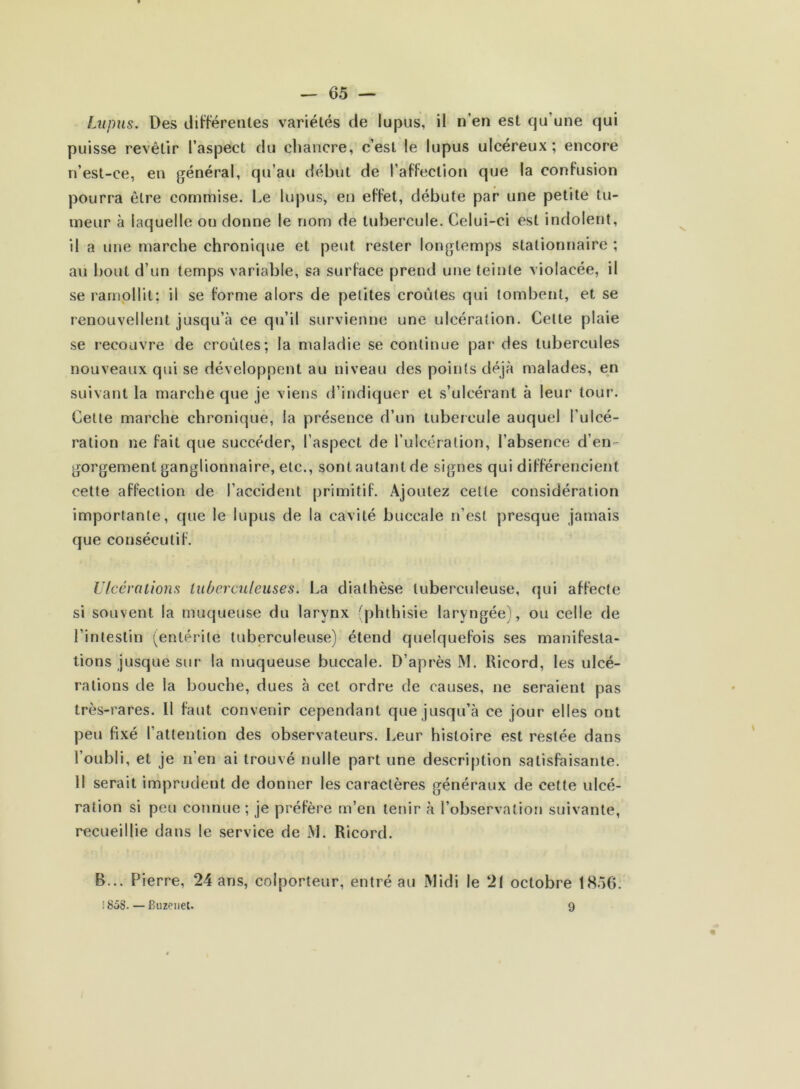 Lupus. Des différentes variétés de lupus, il n'en est qu’une qui puisse revêtir l’aspect du chancre, c’est le lupus ulcéreux; encore n’est-ce, en général, qu’au début de l’affection que la confusion pourra être commise. Le lupus, en effet, débute par une petite tu- meur à laquelle ou donne le nom de tubercule. Celui-ci est indolent, il a une marche chronique et peut rester longtemps stationnaire ; au bout d’un temps variable, sa surface prend une teinte violacée, il se ramollit; il se forme alors de petites croûtes qui tombent, et se renouvellent jusqu’à ce qu’il survienne une ulcération. Celte plaie se recouvre de croûtes; la maladie se continue par des tubercules nouveaux qui se développent au niveau des points déjà malades, en suivant la marche que je viens d’indiquer et s’ulcérant à leur tour. Cette marche chronique, la présence d’un tubercule auquel l'ulcé- ration ne fait que succéder, l’aspect de l’ulcération, l’absence d’en - gorgement ganglionnaire, etc., sont autant de signes qui différencient cette affection de l’accident primitif. Ajoutez celle considération importante, que le lupus de la cavité buccale n’est presque jamais que consécutif. Ulcérations tuberculeuses. La diathèse tuberculeuse, qui affecte si souvent la muqueuse du larynx (phthisie laryngée), ou celle de l’intestin (entérite tuberculeuse) étend quelquefois ses manifesta- tions jusque sur la muqueuse buccale. D’après M. Ricord, les ulcé- rations de la bouche, dues à cet ordre de causes, ne seraient pas très-rares. 11 faut convenir cependant que jusqu’à ce jour elles ont peu fixé l’attention des observateurs. Leur histoire est restée dans l’oubli, et je n’en ai trouvé nulle part une description satisfaisante. Il serait imprudent de donner les caractères généraux de cette ulcé- ration si peu connue ; je préfère m’en tenir à l’observation suivante, recueillie dans le service de M. Ricord. B... Pierre, 24 ans, colporteur, entré au Midi le 21 octobre 1856. ! 858. — Buzeuet. 9