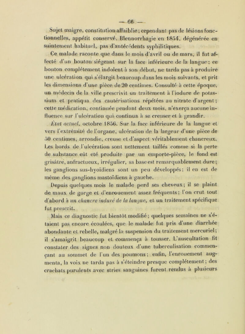 Sujet maigre, constitution affaiblie ; cependant pas de lésions fonc- tionnelles, appétit conservé. Blennorrhagie en 1854, dégénérée en suintement habituel, pas d’antécédents syphilitiques. Ce malade raconte que dans le mois d’avril ou de mars, il fut af- fecté d’un bouton siégeant sur la face inférieure de la langue ; ce bouton complètement indolent à son début, ne tarda pas à produire une ulcération qui s’élargit beaucoup dans les mois suivants, et prit les dimensions d’une pièce de 20 centimes. Consulté à cette époque, un médecin de la ville prescrivit un traitement à l’iodure de potas- sium et pratiqua des cautérisations répétées au nitrate d’argent ; cette médication, continuée pendant deux mois, n’exerça aucune in- fluence sur l’ulcération qui continua à se creuser et à grandir. État actuel, octobre 1856. Sur la face inférieure de la langue et vers l’extrémité de l’organe, ulcération de la largeur d’une pièce de 50 centimes, arrondie, creuse et d’aspect véritablement chancreux. Les bords de l’ulcération sont nettement taillés comme si la perte de substance eût été produite par un emporte-pièce, le fond est grisâtre, anfractueux, irrégulier, sa base est remarquablement dure; les ganglions sus-hyoïdiens sont un peu développés; il en est de même des ganglions mastoïdiens à gauche. Depuis quelques mois le malade perd ses cheveux; il se plaint de maux de gorge et d’enrouement assez fréquents; l’on crut tout d’abord à un chancre induré de la langue, et un traitement spécifique fut prescrit. Mais ce diagnostic fut bientôt modifié; quelques semaines ne s’é- taient pas encore écoulées, que le malade fut pris d’une diarrhée abondante et rebelle, malgré la suspension du traitement mercuriel; il s’amaigrit beaucoup et commença à tousser. L’auscultation fit constater des signes non douteux d’une tuberculisation commen- çant au sommet de l’un des poumons; enfin, l’enrouement aug- menta, la voix ne tarda pas à s’éteindre presque complètement; des crachats purulents avec stries sanguines furent rendus à plusieurs