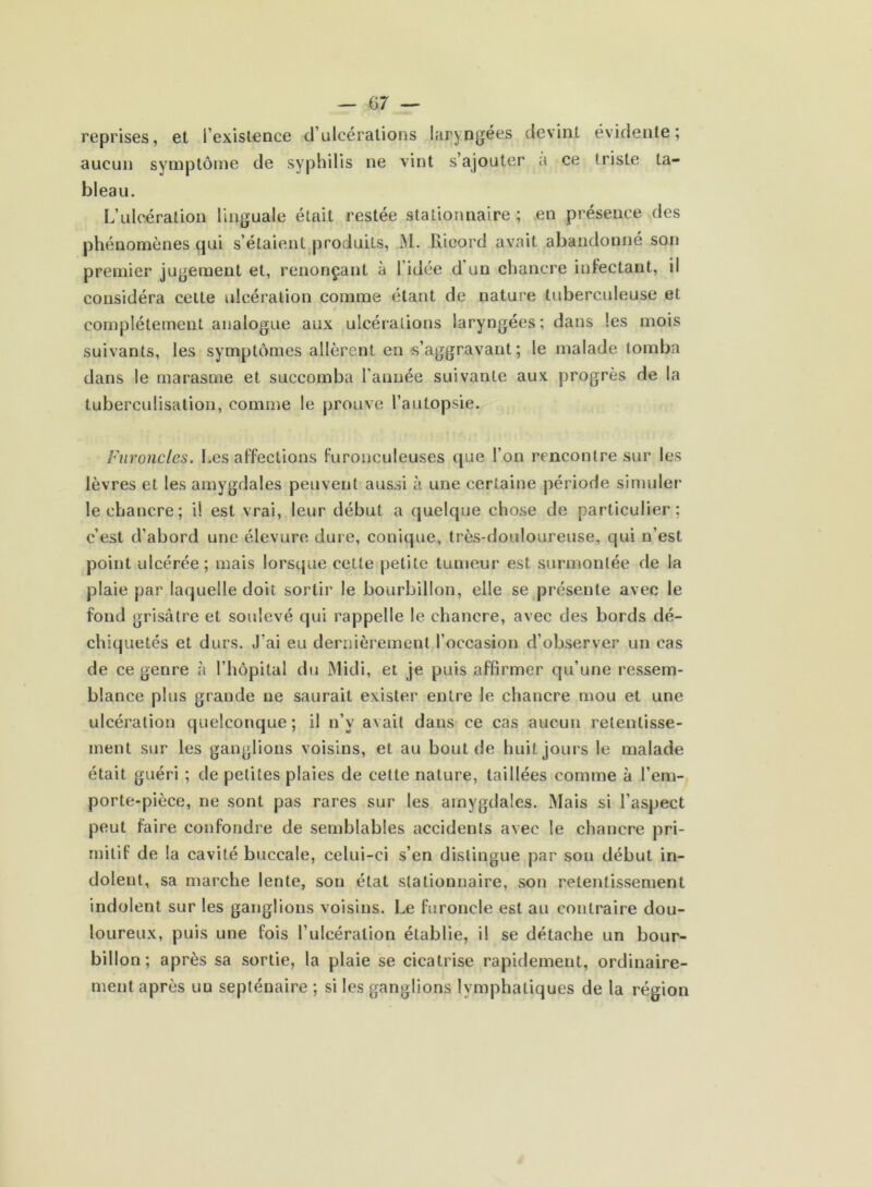 reprises, et i’existence d’ulcérations laryngées devint évidente; aucun symptôme de syphilis ne vint s’ajouter a ce triste ta- bleau. L’ulcération linguale était restée stationnaire ; en présence des phénomènes qui s’étaient produits, M. Rieord avait abandonné son premier jugement et, renonçant à l'idée d un chancre infectant, il considéra cette ulcération comme étant de nature tuberculeuse et complètement analogue aux ulcérations laryngées; dans les mois suivants, les symptômes allèrent en s’aggravant; le malade tomba dans le marasme et succomba l’année suivante aux progrès de la tuberculisation, comme le prouve l’autopsie. Furoncles. Les affections furonculeuses que l’on rencontre sur les lèvres et les amygdales peuvent aussi à une certaine période simuler le chancre; il est vrai, leur début a quelque chose de particulier; c’est d’abord une élevure dure, conique, très-douloureuse, qui n’est point ulcérée; mais lorsque cette petite tumeur est surmontée de la plaie par laquelle doit sortir le bourbillon, elle se présente avec le fond grisâtre et soulevé qui rappelle le chancre, avec des bords dé- chiquetés et durs. J’ai eu dernièrement l’occasion d’observer un cas de ce genre à l’hôpital du Midi, et je puis affirmer qu’une ressem- blance plus grande ne saurait exister entre le chancre mou et une ulcération quelconque; il n’v avait dans ce cas aucun retentisse- ment sur les ganglions voisins, et au bout de huit jours le malade était guéri ; de petites plaies de cette nature, taillées comme à l’em- porte-pièce, ne sont pas rares sur les amygdales. Mais si l’aspect peut faire confondre de semblables accidents avec le chancre pri- mitif de la cavité buccale, celui-ci s’en distingue par son début in- dolent, sa marche lente, son état stationnaire, son retentissement indolent sur les ganglions voisins. Le furoncle est au contraire dou- loureux, puis une fois l’ulcération établie, il se détache un bour- billon ; après sa sortie, la plaie se cicatrise rapidement, ordinaire- ment après un septénaire ; si les ganglions lymphatiques de la région