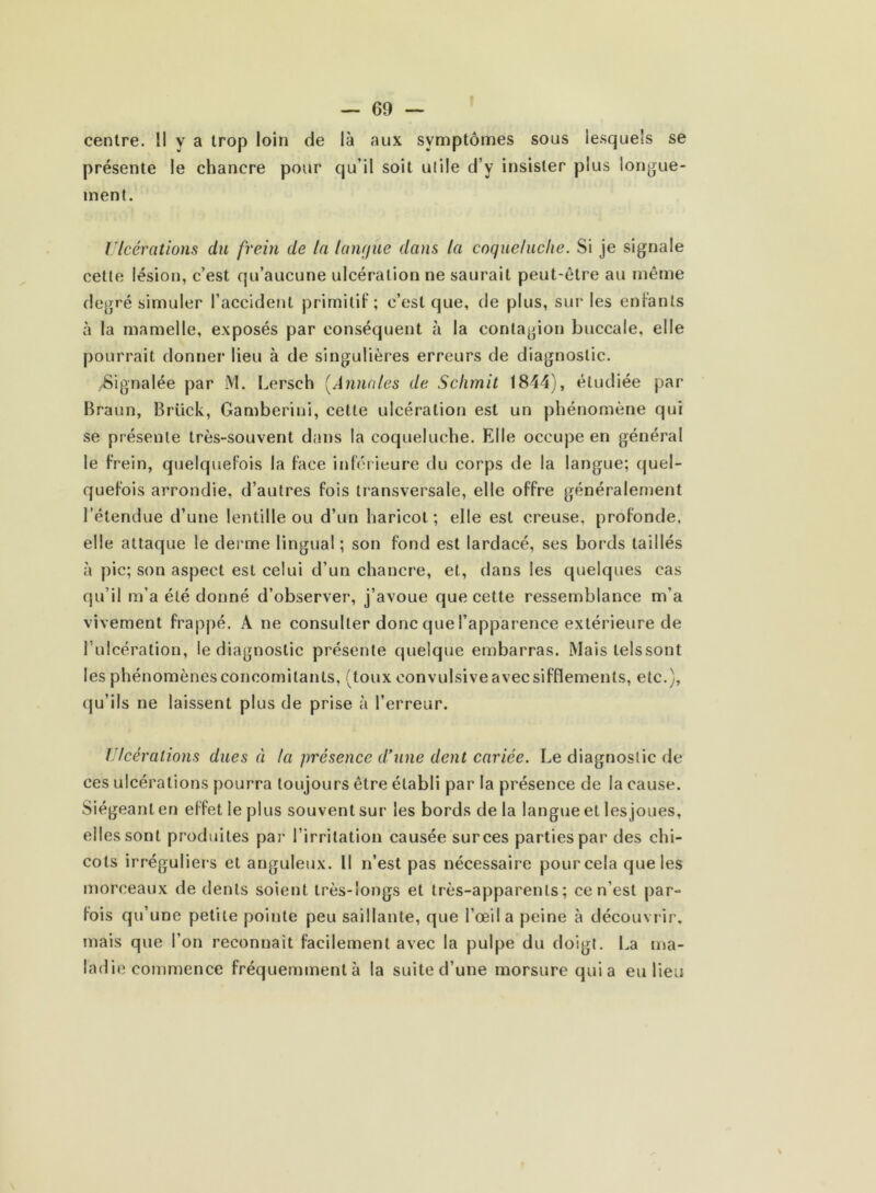 centre. Il y a trop loin de là aux symptômes sous lesquels se présente le chancre pour qu’il soit utile d’y insister plus longue- ment. Ulcérations du frein de la langue dans la coqueluche. Si je signale cette lésion, c’est qu’aucune ulcération ne saurait peut-être au même degré simuler l’accident primitif; c’est que, de plus, sur les enfants à la mamelle, exposés par conséquent à la contagion buccale, elle pourrait donner lieu à de singulières erreurs de diagnostic. /Signalée par M. Lersch (Annales de Sclimit 1844), étudiée par Braun, Brück, Gamberini, cette ulcération est un phénomène qui se présente très-souvent dans la coqueluche. Elle occupe en général le frein, quelquefois la face inférieure du corps de la langue; quel- quefois arrondie, d’autres fois transversale, elle offre généralement l’étendue d’une lentille ou d’un haricot; elle est creuse, profonde, elle attaque le derme lingual ; son fond est lardacé, ses bords taillés à pic; son aspect est celui d’un chancre, et, dans les quelques cas qu’il m’a été donné d’observer, j’avoue que cette ressemblance m’a vivement frappé. A ne consulter donc que l’apparence extérieure de l’ulcération, le diagnostic présente quelque embarras. Mais lelssont les phénomènes concomitants, (toux convulsive avec sifflements, etc.), qu’ils ne laissent plus de prise à l’erreur. Ulcérations dues à la présence d’une dent cariée. Le diagnostic de ces ulcérations pourra toujours être établi par la présence de la cause. Siégeant en effet ie plus souvent sur les bords de la langue et lesjoues, elles sont produites par l’irritation causée sur ces parties par des chi- cots irréguliers et anguleux. Il n’est pas nécessaire pour cela que les morceaux de dents soient très-longs et très-apparents; ce n'est par- fois qu’une petite pointe peu saillante, que l’œil a peine à découvrir, mais que l’on reconnaît facilement avec la pulpe du doigt. La ma- ladie commence fréquemment à la suite d’une morsure qui a eu lieu