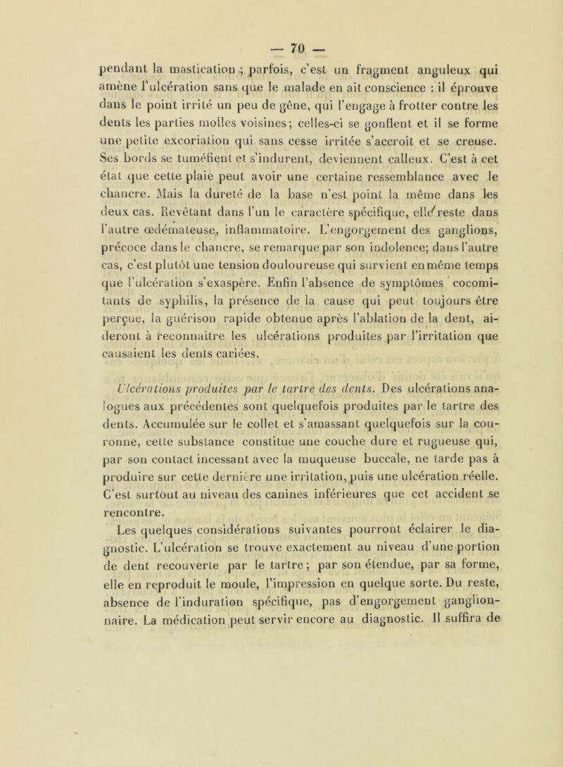 pendant la mastication ; parfois, c’est un fragment anguleux qui amène l’ulcération sans que le malade en ait conscience : il éprouve dans le point irrité un peu de gêne, qui l’engage à frotter contre les deuts les parties molles voisines; celles-ci se gonflent et il se forme une petite excoriation qui sans cesse irritée s’accroît et se creuse. Ses bords se tuméfient et s’indurent, deviennent calleux. C’est à cet état que cette plaie peut avoir une certaine ressemblance avec le chancre. Mais la dureté de la base n’est point ia même dans les deux cas. Revêtant dans l’un le caractère spécifique, el!</reste dans l’autre œdémateuse, inflammatoire. L’engorgement des ganglions, précoce dans le chancre, se remarque par son indolence; dans l’autre cas, c’est plutôt une tension douloureuse qui survient en même temps que l’ulcération s’exaspère. Enfin l’absence de symptômes cocomi- tants de syphilis, la présence de la cause qui peut toujours être perçue, ia guérison rapide obtenue après l’ablation de la dent, ai- deront à reconnaître les ulcérations produites par l’irritation que causaient les dents cariées. Ulcérations produites par le tartre des dents. Des ulcérations ana- logues aux précédentes sont quelquefois produites par le tartre des dents. Accumulée sur le collet et s’amassant quelquefois sur la cou- ronne, cette substance constitue une couche dure et rugueuse qui, par son contact incessant avec la muqueuse buccale, ne tarde pas à produire sur cette dernière une irritation, puis une ulcération réelle. C’est surtout au niveau des canines inférieures que cet accident se rencontre. Les quelques considérations suivantes pourront éclairer le dia- gnostic. L’ulcération se trouve exactement au niveau d’une portion de dent recouverte par le tartre ; par son étendue, par sa forme, elle en reproduit le moule, l’impression en quelque sorte. Du reste, absence de l’induration spécifique, pas d’engorgement ganglion- naire. La médication peut servir encore au diagnostic. 11 suffira de