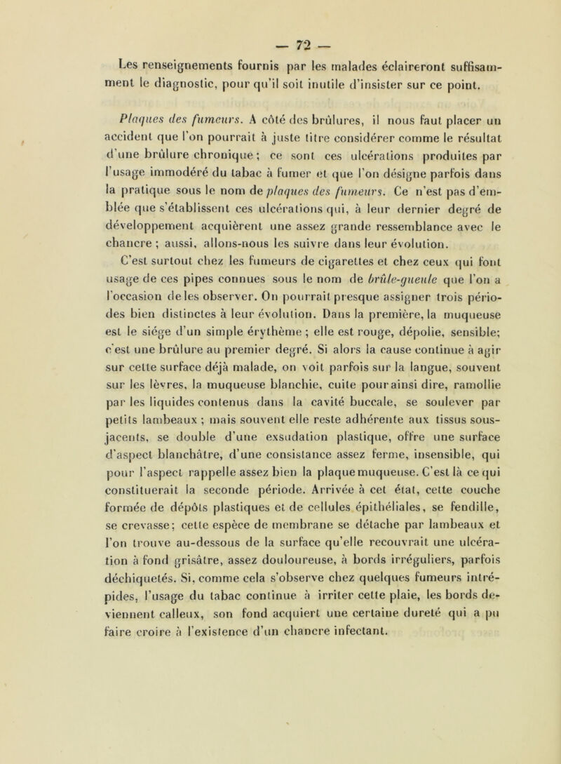 Les renseignements fournis par les malades éclaireront suffisam- ment le diagnostic, pour qu’il soit inutile d’insister sur ce point. Plaques des fumeurs. A côté des brûlures, il nous faut placer un accident que l’on pourrait à juste titre considérer comme le résultat d’une brûlure chronique ; ce sont ces ulcérations produites par I usage immodéré du tabac à fumer et que l’on désigne parfois dans la pratique sous le nom de plaques des fumeurs. Ce n’est pas d’em- blée que s’établissent ces ulcérations qui, à leur dernier degré de développement acquièrent une assez grande ressemblance avec le chancre; aussi, allons-nous les suivre dans leur évolution. C’est surtout chez les fumeurs de cigarettes et chez ceux qui font usage de ces pipes connues sous le nom de brûle-gueule que l’on a l’occasion de les observer. On pourrait presque assigner trois pério- des bien distinctes à leur évolution. Dans la première, la muqueuse est le siège d’un simple érythème ; elle est rouge, dépolie, sensible; c'est une brûlure au premier degré. Si alors la cause continue à agir sur celle surface déjà malade, on voit parfois sur la langue, souvent sur les lèvres, la muqueuse blanchie, cuite pour ainsi dire, ramollie par les liquides contenus dans la cavité buccale, se soulever par petits lambeaux ; mais souvent elle reste adhérente aux tissus sous- jacents, se double d’une exsudation plastique, offre une surface d’aspect blanchâtre, d’une consistance assez ferme, insensible, qui pour l’aspect rappelle assez bien la plaque muqueuse. C’est là ce qui constituerait la seconde période. Arrivée à cet état, cette couche formée de dépôts plastiques et de cellules épithéliales, se fendille, se crevasse; cette espèce de membrane se détache par lambeaux et l’on trouve au-dessous de la surface qu’elle recouvrait une ulcéra- tion à fond grisâtre, assez douloureuse, à bords irréguliers, parfois déchiquetés. Si, comme cela s’observe chez quelques fumeurs intré- pides, l’usage du tabac continue à irriter cette plaie, les bords de- viennent calleux, son fond acquiert une certaine dureté qui a pu faire croire à l’existence d’un chancre infectant.