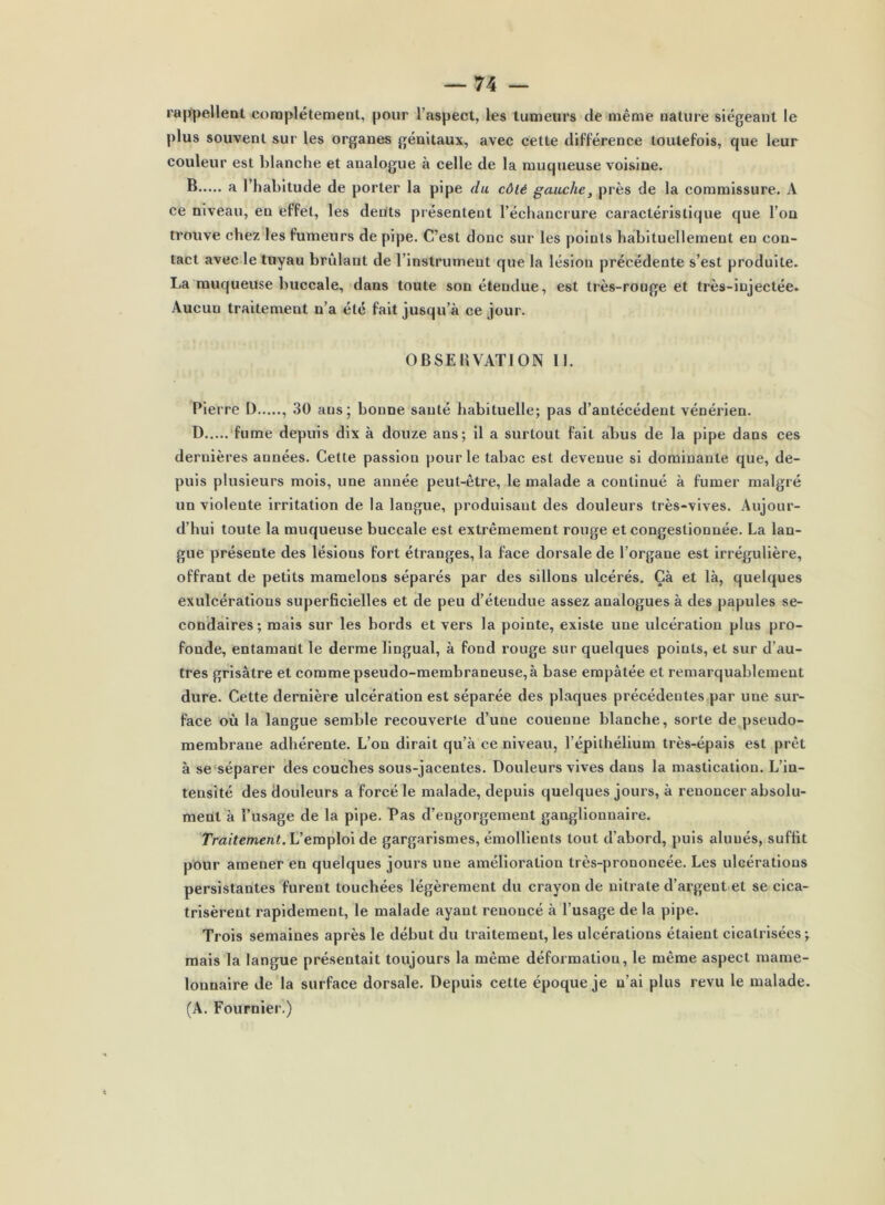 rappellent complètement, pour l’aspect, les tumeurs de même nature siégeant le plus souvent sur les organes génitaux, avec cette différence toutefois, que leur couleur est blanche et analogue à celle de la muqueuse voisine. B a l’habitude de porter la pipe du côté gauche, près de la commissure. A ce niveau, en effet, les deüts présentent l’échancrure caractéristique que l’on trouve chez les fumeurs de pipe. C’est donc sur les points habituellement en con- tact avec le tuyau brûlant de l’instrument que la lésion précédente s’est produite. La muqueuse buccale, dans toute son étendue, est très-rouge et très-injectée. Aucun traitement n’a été fait jusqu’à ce jour. OBSERVATION U. Pierre I) , 30 ans; bonne sauté habituelle; pas d’antécédent vénérien. D fume depuis dix à douze ans; il a surtout fait abus de la pipe dans ces dernières années. Cette passion pour le tabac est devenue si dominante que, de- puis plusieurs mois, une année peut-être, le malade a continué à fumer malgré un violente irritation de la langue, produisant des douleurs très-vives. Aujour- d’hui toute la muqueuse buccale est extrêmement rouge et congestionnée. La lan- gue présente des lésions fort étranges, la face dorsale de l’organe est irrégulière, offrant de petits mamelons séparés par des sillons ulcérés. Çà et là, quelques exulcérations superficielles et de peu d’étendue assez analogues à des papules se- condaires; mais sur les bords et vers la pointe, existe une ulcération plus pro- fonde, entamant le derme lingual, à fond rouge sur quelques points, et sur d’au- tres grisâtre et comme pseudo-membraneuse, à base empâtée et remarquablement dure. Cette dernière ulcération est séparée des plaques précédentes par une sur- face où la langue semble recouverte d’une couenne blanche, sorte de pseudo- membrane adhérente. L’on dirait qu’à ce niveau, l’épithélium très-épais est prêt à se séparer des couches sous-jacentes. Douleurs vives dans la mastication. L’in- tensité des douleurs a forcé le malade, depuis quelques jours, à renoncer absolu- ment à l’usage de la pipe. Pas d’engorgement ganglionnaire. Traitement. L’emploi de gargarismes, émollients tout d’abord, puis alunés, suffit pour amener en quelques jours une amélioration très-prononcée. Les ulcérations persistantes furent touchées légèrement du crayon de nitrate d’argent et se cica- trisèrent rapidement, le malade ayant renoncé à l’usage de la pipe. Trois semaines après le début du traitement, les ulcérations étaient cicatrisées; mais la langue présentait toujours la même déformation, le même aspect marne- lonnaire de la surface dorsale. Depuis cette époque je n’ai plus revu le malade. (A. Fournier.)