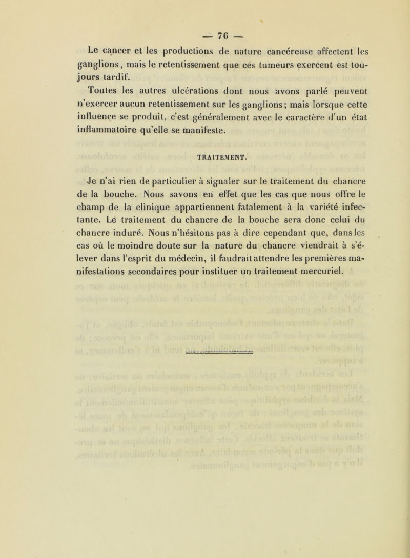 Le cancer et les productions de nature cancéreuse affectent les ganglions, mais le retentissement que ces tumeurs exercent est tou- jours tardif. Toutes les autres ulcérations dont nous avons parlé peuvent n’exercer aucun retentissement sur les ganglions; mais lorsque cette influence se produit, c’est généralement avec le caractère d’un état inflammatoire qu’elle se manifeste. TRAITEMENT. Je n’ai rien de particulier à signaler sur le traitement du chancre de la bouche. Nous savons en effet que les cas que nous offre le champ de la clinique appartiennent fatalement à la variété infec- tante. Le traitement du chancre de la bouche sera donc celui du chancre induré. Nous n’hésitons pas à dire cependant que, dans les cas où le moindre doute sur la nature du chancre viendrait à s’é- lever dans l’esprit du médecin, il faudrait attendre les premières ma- nifestations secondaires pour instituer un traitement mercuriel.