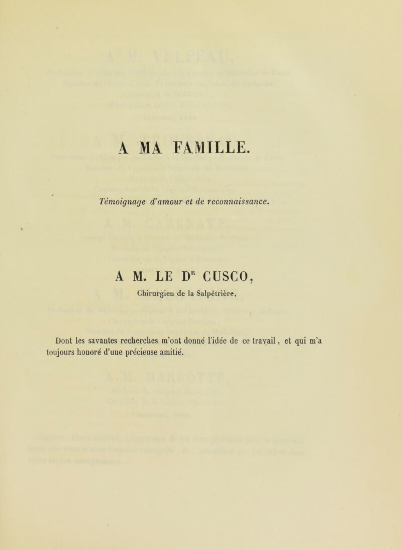 4 MA FAMILLE. Témoignage d'amour et de reconnaissance. A M. LE D'‘ CÜSCO, Chirurgieu de la Salpétrière, Dont les savantes recherches m’ont donné l’idée de ce travail, et qui m’a toujours honoré d’une précieuse amitié.