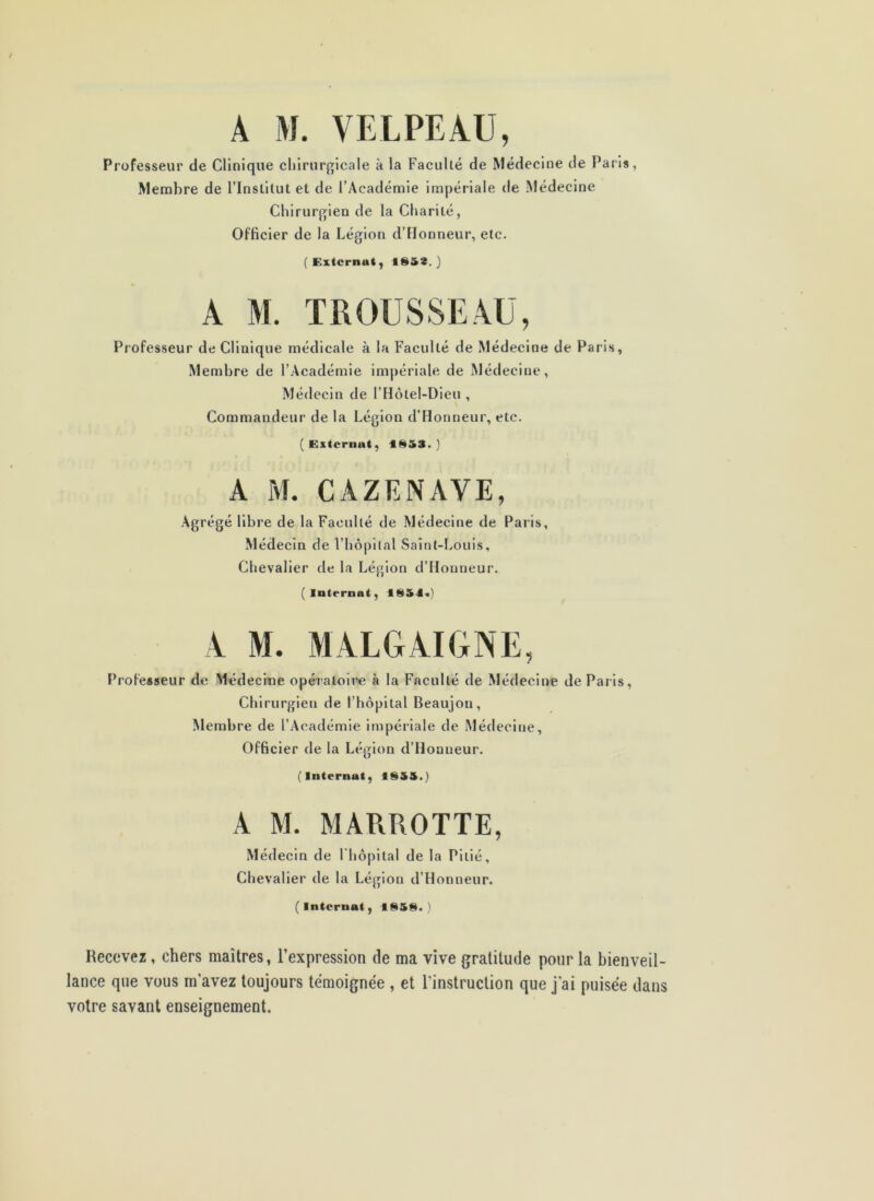 A M. VELPEAU, Professeur de Clinique chirurgicale à la Faculté de Médecine de Paris, Membre de l’Institut et de l’Académie impériale de Médecine Chirurgien de la Charité, Officier de la Légion d’IIonneur, etc. (Externat, ) A M. TROUSSEAU, Professeur de Clinique médicale à la Faculté de Médecine de Paris, Membre de l’Académie im|)ériale de Médecine, Médecin de l’Hôtel-Dieu , Commandeur de la Légion d’Honneur, etc. ( Externat, f S53. ) A M. CAZENAVE, Agrégé libre de la Faculté de Médecine de Paris, Médecin de l’hôpital Saint-Louis, Chevalier de la Légion d’Honneur. (internat, 1S54«) A M. MALGAIGNE, l’rofesseur de Médecme opératoire à la Faculté de Médecine de Paris, Chirurgien de l’hôpital Beaujon, Membre de l’Académie impériale de Médecine, Officier de la Légion d’Honneur. (Internat, IS3S.) A M. MARROTTE, Médecin de I hôpital de la Pitié, Chevalier de la Légion d’Honneur. (Internat, ) Recevez, chers maîtres, l’expression de ma vive gratitude pour la bienveil- lance que vous m’avez toujours témoignée , et l’instruction que j'ai puisée dans votre savant enseignement.