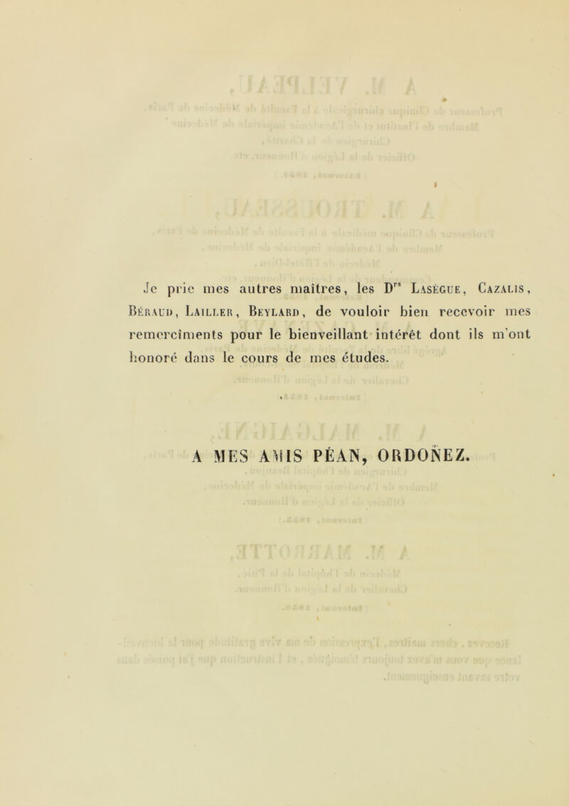 Je prie mes autres maîtres, les Lasègue, Cazalis, BéPxAui), Lailler, Beylard, de vouloir bien recevoir mes remercîments pour le bienveillant intérêt dont ils m’ont lionoré dans le cours de mes études. A MES AMIS PÉAN, ORDONEZ.