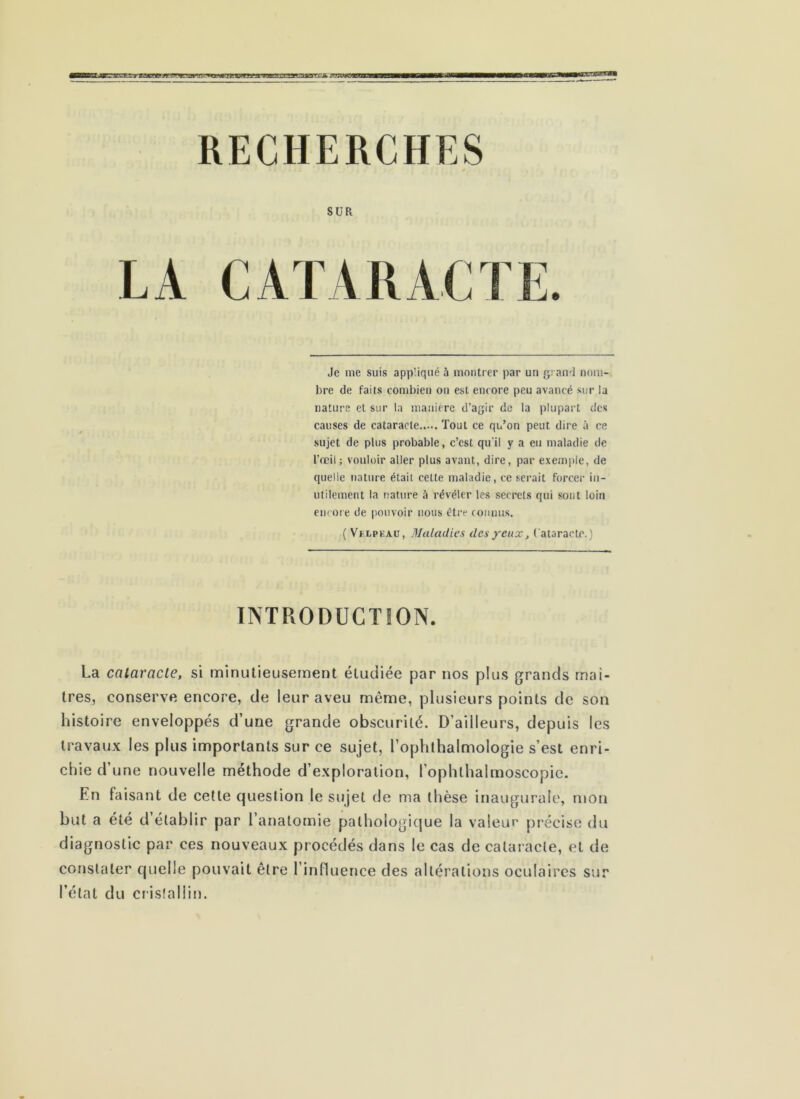 RECHERCHES SUR Je nie suis appliqué 5 montrer par un g; ami nom- bre de faits combien on est encore peu avancé sur la nature et sur la manière d’agir de la plupart des causes de cataracte Tout ce qu’on peut dire à ce sujet de plus probable, c’est qu'il y a eu maladie de l'œil ; vouloir aller plus avant, dire, par exemple, de quelle nature était cette maladie, ce serait forcer in- utilement la nature à révéler les secrets qui sont loin encore de pouvoir nous être connus. (Velpeau, Maladies des yeux, (ataractc.) INTRODUCTION. La cataracte, si minutieusement étudiée par nos plus grands rriai- tres, conserve encore, de leur aveu même, plusieurs points de son histoire enveloppés d’une grande obscurité. D’ailleurs, depuis les travaux les plus importants sur ce sujet, l’ophlhalmologie s’est enri- chie d’une nouvelle méthode d’exploration, l’ophthalmoscopie. En faisant de cette question le sujet de ma thèse inaugurale, mon but a été d’établir par l’anatomie palhologicjue la valeur précise du diagnostic par ces nouveaux procédés dans le cas de cataracte, et de constater cjuelle pouvait être l’influence des altérations oculaires sur l’état du cristallin.