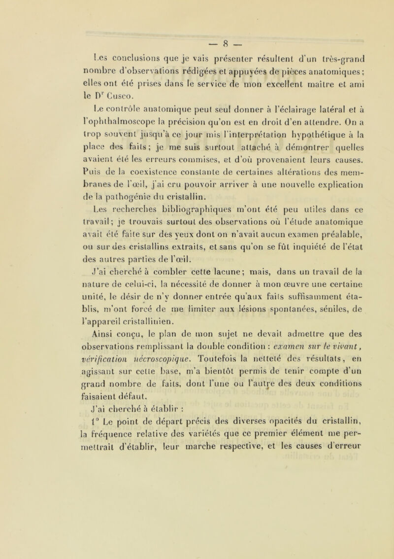 Les conclusions que je vais présenter résultent d’un très-grand nonibre d’observations rédigées et appuyées de pièces anatomiques ; ell es ont été prises dans le ser vice de mon excellent maître et ami le Cusco. Le contrôle anatomique peut seul donner à l’éclairage latéral et à l’ophthalmoscope la précision qu’on est en dr oit d’en attendre. On a Ir'op souvent jusqu’à ce jour mis l’interprétation hypothétique à la place des faits; je me suis surtout attaché à démontrer quelles avaient été les erreurs commises, et d’où provenaient leurs causes. Puis de la coexistence constante de certaines altér'ations des mem- branes de l’œil, j’ai cru pouvoir arriver à une nouvelle explication de la palhogénie du cristallin. l.es recherches bibliographiques m’ont été peu utiles dans ce travail; je trouvais surtout des observations où l’étude anatomique avait été faite sur des yeux dont on n’avait aucun examen préalable, ou SU!* des cristallins extraits, et sans qu’on se fût inquiété de l’état des autres parties de l’œil. J’ai cherché à combler cette lacune; mais, dans un travail de la nature de celui-ci, la nécessité de donner à mon œuvre une certaine unité, le désir de n’y donner entrée qu’aux faits suffisamment éta- blis, m’ont forcé de me limiter aux lésions spontanées, séniles, de l’appareil cristallinien. Ainsi conçu, le plan de mon sujet ne devait admettre que des observations remplissant la double condition : examen sur le vivant, vérification nécroscopiqiie. Toutefois la netteté des résultats, en agissant sur celte base, m’a bientôt permis de tenir compte d’un grand nombre de faits, dont l’une ou l’autre des deux conditions faisaient défaut. J’ai cherché à établir : l'’ Le point de départ précis des diverses opacités du cristallin, la fréquence relative des variétés que ce premier élément me per- mettrait d’établir, leur marche respective, et les causes d’erreur