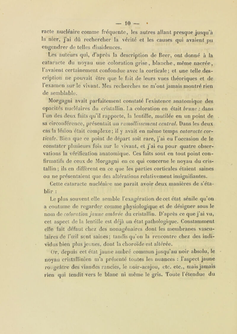 racte nucléaire comme fréquente, les autres allant presque jusqu’à la nier, j’ai dû rechercher la vérité et les causes qui avaient pu engendrer de telles dissidences. Les auteurs qui, d’après la description de Beer, ont donné à la cataracte du noyau une coloration grise, blanche, même nacrée, l’avaient certainement confondue avec la corticale; et une telle des- cription ne pouvait être que le fait de leurs vues théoriques et de l’examen sur le vivant. Mes recherches ne m’ont jamais montré rien de semblable. Morgagni avait parfaitement constaté l’existence anatomique des opacités nucléaires du cristallin. La coloration en était brune : dans l’un des deux faits qu’il rapporte, la lentille, mutilée en un point de sa circonférence, présentait un ramoitissement central. Dans les deux cas la lésion était complexe; il y avait en même temps cataracte cor- ticale. Bien que ce point de départ soit rare, j’ai eu l’occasion de le constater plusieurs fois sur le vivant, et j’ai eu pour quatre obser- vations la vérification anatomique. Ces faits sont en tout point con- firmatifs de ceux de Morgagni en ce qui concerne le noyau du cris- tallin; ils en diffèrent en ce que les parties corticales étaient saines ou ne présentaient que des altérations relativement insignifiantes. Celle cataracte nucléaire me paraît avoir deux manières de s’éta- blir : Le plus souvent elle semble l’exagération de cet état sénile qu’on a coutume de regarder comme physiologique et de désigner sous le nom de coloration jaune ambrée du cristallin. D’après ce que j’ai vu, cet aspect de la lentille est déjà un état pathologique. Constamment elle fait défaut chez des nonagénaires dont les membranes vascu- laires de l’œil sent saines; tandis qu’on la rencontre chez des indi- vidus bien plus jeunes, dont la choroïde est altérée. Or, depuis cet état jaune ambré commun jusqu’au noir absolu, le noyau cristallinien m’a présenté toutes les nuances : l’aspect jaune rougeâtre des viandes rancies, le noir-acajou, etc. etc., mais jamais rien qui tendît vers le blanc ni même le gris. Toute l’étendue du