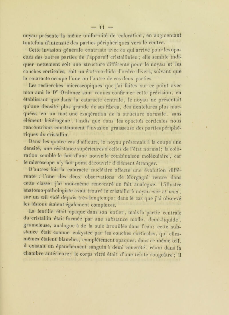 noyau présente la même uniformité de coloration, en augmentant toutefois d’intensité des parties périphériques vers le centre. Cette invasion générale contraste avec ce qui arrive pour les opa- cités des autres parties de l’appareil cristallinien ; elle semble indi- quer nettement soit une structure différente pour le noyau et les couches corticales, soit un état morbide d’ordre divers, suivant que la cataracte occupe l’une ou l’autre de ces deux parties. Les recherches microscopiques que j’ai faites sur ce point avec mon ami le D* Ordonez sont venues confirmer cette prévision, en établissant que dans la cataracte centrale , le noyau ne présentait qu’une densité plus grande de ses fibres, des dentelures plus mar- quées, en un mot une exagération de la structure normale, sans élément hétérogène , tandis que dans les opacités corticales nous rencontrions constamment l’invasion graisseuse des parties périphé- riques du cristallin. Dans les quatre cas d’ailleurs, le noyau présentait à la coupe une densité, une résistance supérieures à celles de l’état normal ; la colo- ration semble le fait d’une nouvelle combinaison moléculaire, car le microscope n’y fait point découvrir d’élément étranger. D’autres fois la cataract-e nucléaire affecte une évolution diffé- rente : 1 une des deux observations de Morgagni rentre dans cette classe ; j’ai moi-merne rencontré un fait analogue. L’illustre anatomo-pathologiste avait trouvé le cristallin à noyau noir et mou, sur un œil vidé depuis très-longtemps ; dans le cas que j’ai observé les lésions étaient également complexes. La lentille était opaque dans son entier, mais la partie centrale du cristallin était formée par une substance molle, demi-liquide, grumeleuse, analogue à de la suie brouillée dans l’eau; celte sub- stance était comme enkystée par les couches corticales, qui elles- memes étaient blanches, complètement opaques ; dans ce même œil, il existait un épanchement sanguin à demi concrété, réuni dans la chambre antérieure ; le corps vitré était d’une teinte rougeâtre ; il