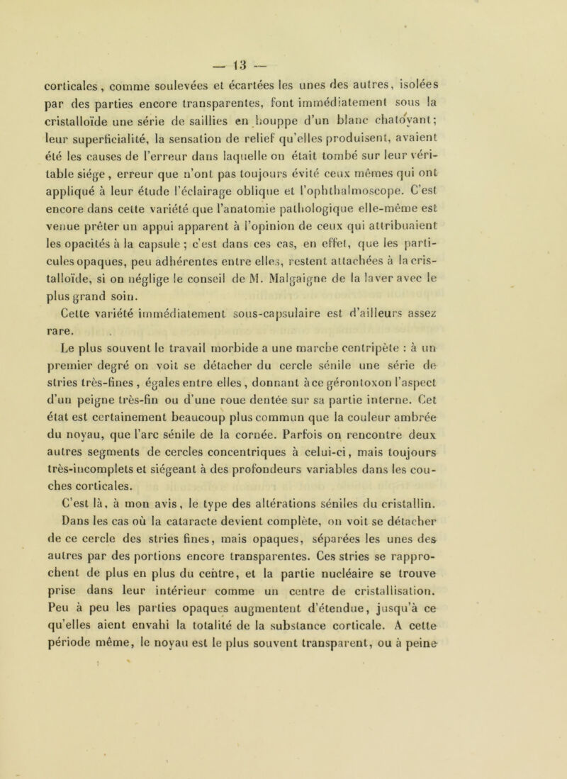 corticales, comme soulevées et écartées les unes des autres, isolées par des parties encore transparentes, font immédiatement sous la cristalloïde une série de saillies en houppe d’un blanc chatoyant; leur superticialité, la sensation de relief qu’elles produisent, avaient été les causes de l’erreur dans laquelle on était tombé sur leur véri- table siège , erreur que n’ont pas toujours évité ceux mêmes qui ont appliqué à leur étude l’éclairage oblique et ropluhaimoscoj)e. C’est encore dans celte variété que l’anatomie pathologique elle-même est venue prêter un appui apparent à l’opinion de ceux qui attribuaient les opacités à la capsule; c’est dans ces cas, en effet, que les parti- cules opaques, peu adhérentes entre elles, restent attachées à la cris- talloïde, si on néglige le conseil de iM. Malgaigne de la laver avec le plus grand soin. Celle variété immédiatement sous-capsulaire est d’ailleurs assez rare. Le plus souvent le travail morbide a une marche centripète : à un premier degré on voit se détacher du cercle sénile une série de stries très-fines, égales entre elles, donnant àce gérontoxon l’aspect d’un peigne très-fin ou d’une roue dentée sur sa partie interne. Cet état est certainement beaucoup plus commun que la couleur ambrée du noyau, que l’arc sénile de la cornée. Parfois on rencontre deux autres segments de cercles concentriques à celui-ci, mais toujours très-incomplets et siégeant à des profondeurs variables dans les cou- ches corticales. C’est là, à mon avis, le type des altérations séniles du cristallin. Dans les cas où la cataracte devient complète, on voit se détacher de ce cercle des stries fines, mais opaques, séparées les unes des autres par des portions encore transparentes. Ces stries se rappro- chent de plus en plus du centre, et la partie nucléaire se trouve prise dans leur intérieur comme un centre de cristallisation. Peu à peu les parties opaques augmentent d’étendue, juscju’à ce qu’elles aient envahi la totalité de la substance corticale. A celte période même, le noyau est le plus souvent transparent, ou à peine