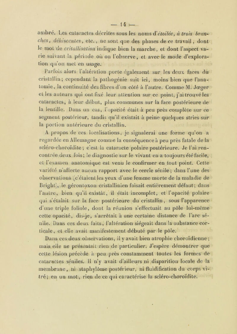 ambré. Les cataractes décrites sous les noms à'étoilée, à trois bran- ches, déhiscentes, etc., ne sont que des phases de ce travail, dont le mot de crilaUisation indique bien la marche, et dont l’aspect va- rie suivant la période où on l’observe, et avec le mode d’explora- tion qu’on met en usage. Parfois alors l’aîtération porte également sur les deux faces du cristallin; cependant la patliogénie suit ici, moins bien que l’ana- tomie, la continuîté des fibres d’un côté à l’autre. Comme M. Jœger et les auteurs qui ont fixé leur attention sur ce point, j’ai trouvé les cataractes, à leur début, plus communes sur la face postérieure de la lentille. Dans un cas, l’opacité était à peu près complète sur ce segment postérieur, tandis qu’il existait à peine quelques stries sur la portion antérieure du cristallin. A propos de ces localisations, je signalerai une forme qu’on a regardée en Allemagne comme la conséquence à peu près fatale de la scléro'choroïdite ; c’est la cataracte polaire postérieure. Je l’ai ren- contrée deux fois; le diagnostic sur le vivant en a toujours été facile, et l’examen anatomique est venu le conlirmer en tout point. Cette variété n’affecte aucun rapport avec le cercle sénile; dans l’une des observations (c’étaient les yeux d’une femme morte de la maladie de Bright), le gérontoxon cristallinien faisait entièrement défaut ; dans l’autre, bien qu’il existât, il était incomplet, et l’opacité polaire qui s’étalait sur la face postérieure du cristallin, sous l’apparence d’une triple foliole, dont la réunion s’effectuait au pôle lui-même cette opacité, dis-je, s’arrêtait à une certaine distance de l’arc sé- nile. Dans ces deux faits, l’altération siégeait dans la substance cor- ticale, et elle avait manifestement débuté par le pôle. Dans ces deux observations, il y avait bien atrophie choro’idienne ; mais elle ne présentait rien de particulier. J’espère démontrer que cette lésion précède à peu près constamment toutes les formes de cataractes séniles. Il n’y avait d’ailleurs ni disparition locale de la membrane, ni staphylôme postéiieur, ni fluidification du corps vi- tré; en un mot, rien de ce qui caractérise la scléro-choroïdite.