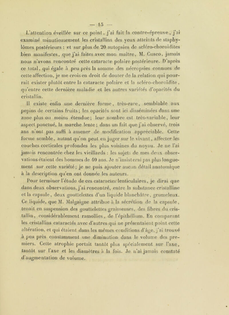 L’atlention éveiüée sur ce point, j’ai fait la conJre-épreuve , j’ai examiné minutieusement les cristallins des yeux atteints de slaphy- lômes postérieurs : et sur plus de 20 autopsies de scléro-choroïdites bien manifestes, que j’ai faites avec mon maître, M. Cusco, jamais nous n’avons rencontré cette cataracte polaire postérieure. D’après ce total, qui égale à peu près la somme des nécropsies connues de celte affection, je me crois en droit de douter de la relation qui pour- rait exister plutôt entre la cataracte polaire et la scléro-choroïdite, qu’entre cette dernière maladie et les autres variétés d’opacités du cristallin. il existe enfin une dernière forme, très-rare, semblable aux pépins de certains fruits; les opacités sont ici disséminées dans une zone plus ou moins étendue; leur nombre est très-variable, leur aspect ponctué, la marche lente; dans un fait que j’ai observé, trois ans n’ont pas suffi à amener de modification appréciable. Cette forme semble, autant qu’on peut en juger sur le vivant, affecter les couches corticales profondes les plus voisines du noyau. Je ne l’ai jamais rencontrée chez les vieillards : les sujets de mes deux obser- vations étaient des hommes de 40 ans. Je n’insisterai pas plus longue- ment sur cette variété; je ne puis ajouter aucun détail anatomique à la description qu’en ont donnée les auteurs. Pour terminer l’étude de ces cataractes'lenticulaires, je dirai que dans deux observations, j’ai rencontré, entre la substance cristalline et la capsule, deux gouttelettes d’un liquide blanchâtre, grumeleux. Ce liquide, que M. Malgaigne attribue à la sécrétion de la capsule, tenait en suspension des gouttelettes graisseuses, des fibres du cris- tallin, considérablement ramollies, de l’épithélium. En comparant les cristallins calaraclés avec d’autres qui ne présentaient point cette altération, et qui étaient dans les mêmes conditions d’âge, j’ai trouvé à peu près constamment une diminution dans le volume des pre- miers. Cette atrophie portait tantôt plus spécialement sur l’axe, tantôt sur l’axe et les diamètres à la fois. Je n’ai jamais constaté d’augmentation de volume.