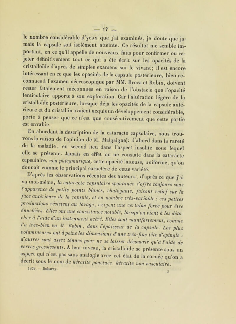 le nombre considérable d’yeux que j’ai examinés, je doute que ja- mais la capsule soit isolément atteinte. Ce résultat me semble im- portant, en ce qu’il appelle de nouveaux faits pour confirmer ou re- jeter définitivement tout ce qui a été écrit sur les opacités de la cristalloïde d après de simples examens sur le vivant; il est encore intéressant en ee que les opacités de la eapsule postérieure, bien re- connues à l’examen néeroscopique par MM. Broca et Robin, doivent rester fatalement meeonnues en raison de l’obstacle que l’opacité lenticulaire apporte à son exploration. Car l’altération légère de la cristalloïde postérieure, lorsque déjà les opacités de la eapsule anté- rieure et du eristallin avaient acquis un développement considérable, porte à penser que ce n’est que conséeutivement que cette partie est envahie. En abordant la description de la cataracte capsulaire, nous trou- vons la raison de l’opinion de M. Malgaigne^ d’abord dans la rareté de la maladie , en second lieu dans l’aspect insolite sous lequel elle se présente. Jamais en effet on ne constate dans la cataracte capsulaire, non plilegmasique, cette opacité laiteuse, uniforme, qu’on donnait comme le principal caractère de cette variété. D’après les observations récentes des auteurs', d’après ce que j’ai vu moi-même, la cataracte capsulaire spontanée s offre toujours sous / apparence de petits points blancs, chatoyants, faisant relief sur la face antérieure de la capsule, et en nombre très-variable; ces petites productions résistent au lavage, exigent une certaine force pour être énucléées. Elles ont une consistance notable, lorsqu’on vient à les déta- cher à l aide d un instrument acéré. Elles sont manifestement, comme la très-bien vu M. Eobin, dans l’épaisseur de la capsule. Les plus volumineuses ont à peine les dimensions d’une très-f ne tête d’épingle : d auties sont assez ténues pour ne se laisser découvrir qu’à l’aide de verres grossissants. A leur niveau, la cristalloïde se présente sous un aspect qui n’est pas sans analogie avec cet état de la cornée qu’on a décrit sous le nom de kératite ponctuée, kératite non vasculaire. 1859. — Dubarry. 3