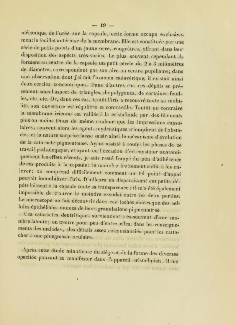 mécanique de l’urée sur la capsule, ceüe forme occupe exclusive- ment le feuillet antérieur de la membrane. Elle est constituée par une série de petits points d’un jaune ocre, rougeâtres, offrant dans leur disposition des aspects très-variés. Le plus souvent cependant ils forment au centre de la capsule un petit cercle de 2 à 3 milimètres de diamètre, correspondant par son aire au centre pupillaire 5 dans une observation dont j ai fait I examen cadavérique, il existait ainsi deux cercles concentriques. Dans d autres cas ces dépôts se pré- sentent sous l’aspect de triangles, de polygones, de certaines feuil- les, etc. etc. Or, dans ces cas, tantôt l’iris a recouvré toute sa mobi- lité, son ouverture est régulière et contractile. Tantôt au contraire la membrane irienne est ralliée à la cristalloïde par des filaments plus ou moins ténus de même couleur que les impressions capsu- laires; souvent alors les agents mydriatiques triomphent de l’obsta- cle, et la nature surprise laisse saisir ainsi le mécanisme d’évolution de la cataracte pigmenteuse. Ayant assisté à toutes les phases de ce travail pathologique, et ayant eu l’occasion d’en constater anatomi- quement les effets récents, je suis resté frappé du peu d’adhérence de ces produits à la capsule; le moindre frottement suffit à les en- lever; on comprend difficilement comment un tel point d’appui pouvait immobiliser l’iris. D’ailleurs en disparaissant ces petits dé- pôts laissent à la capsule toute sa transparence ; il m’a été également impossible de trouver le moindre exsudât entre les deux parties. Le microscope ne fait découvrir dans ces taches noires que des cel- lules epithéliales munies de leurs granulations pigmentaires. Ces cataractes dentritiques surviennent très-souvent d’une ma- niéré latente; on trouve pour peu d’entre elles, dans les renseigne- ments des malades, des détails assez circonstanciés pour les ratta- cher à une phlegmasie oculaire. Apres cette étude minutieuse du siège et de la forme des diverses opacités pouvant se manifester dans l’appareil crislallinien , il me