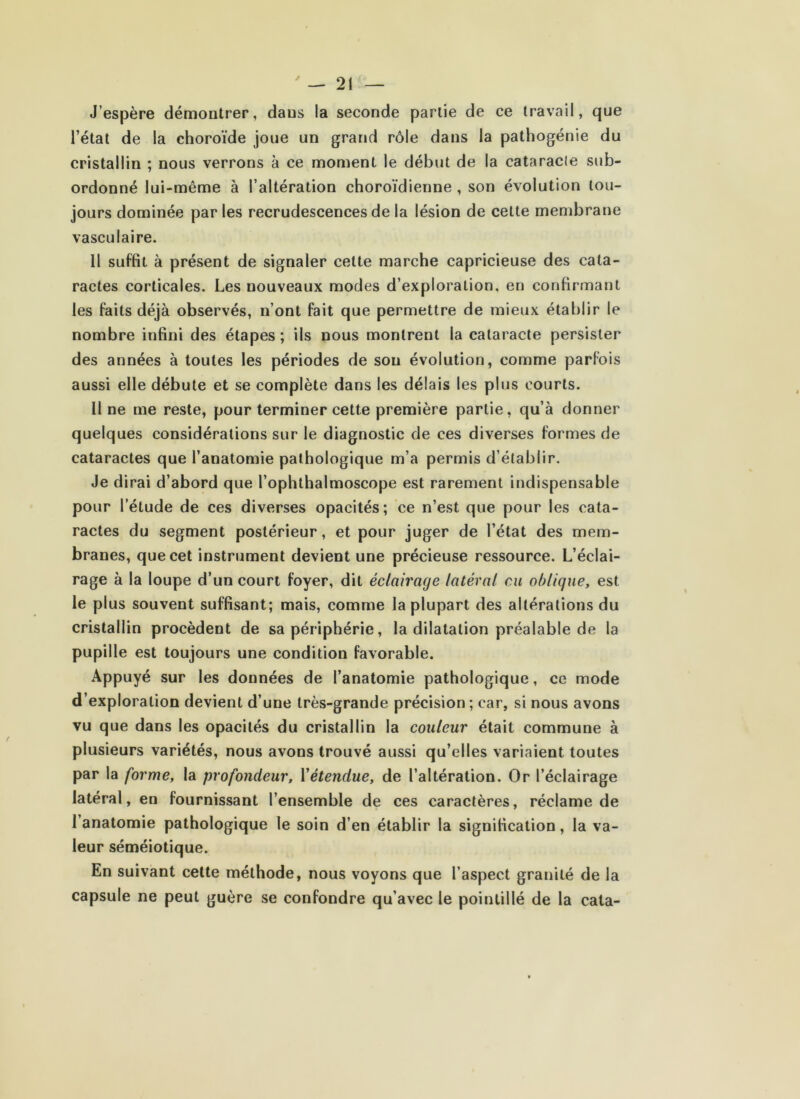 J’espère démontrer, dans la seconde partie de ce travail, que l’état de la choroïde joue un grand rôle dans la pathogénie du cristallin ; nous verrons à ce moment le début de la cataracle sub- ordonné lui-même à l’altération choroïdienne, son évolution tou- jours dominée par les recrudescences de la lésion de cette membrane vasculaire. 11 suffit à présent de signaler cette marche capricieuse des cata- ractes corticales. Les nouveaux modes d’exploration, en confirmant les faits déjà observés, n’ont fait que permettre de mieux établir le nombre infini des étapes ; ils nous montrent la cataracte persister des années à toutes les périodes de sou évolution, comme parfois aussi elle débute et se complète dans les délais les plus courts. Il ne me reste, pour terminer cette première partie, qu’à donner quelques considérations sur le diagnostic de ces diverses formes de cataractes que l’anatomie pathologique m’a permis d’établir. Je dirai d’abord que l’ophthalmoscope est rarement indispensable pour l’étude de ces diverses opacités ; ce n’est que pour les cata- ractes du segment postérieur, et pour juger de l’état des mem- branes, que cet instrument devient une précieuse ressource. L’éclai- rage à la loupe d’un court foyer, dit éclairage latéral eu oblique, est le plus souvent suffisant; mais, comme la plupart des altérations du cristallin procèdent de sa périphérie, la dilatation préalable de la pupille est toujours une condition favorable. Appuyé sur les données de l’anatomie pathologique, ce mode d’exploration devient d’une très-grande précision ; car, si nous avons vu que dans les opacités du cristallin la couleur était commune à plusieurs variétés, nous avons trouvé aussi qu’elles variaient toutes par la forme, la profondeur, Vétendue, de l’altération. Or l’éclairage latéral, en fournissant l’ensemble de ces caractères, réclame de 1 anatomie pathologique le soin d’en établir la signification, la va- leur séméiotique. En suivant cette méthode, nous voyons que l’aspect granité de la capsule ne peut guère se confondre qu’avec le pointillé de la cata-