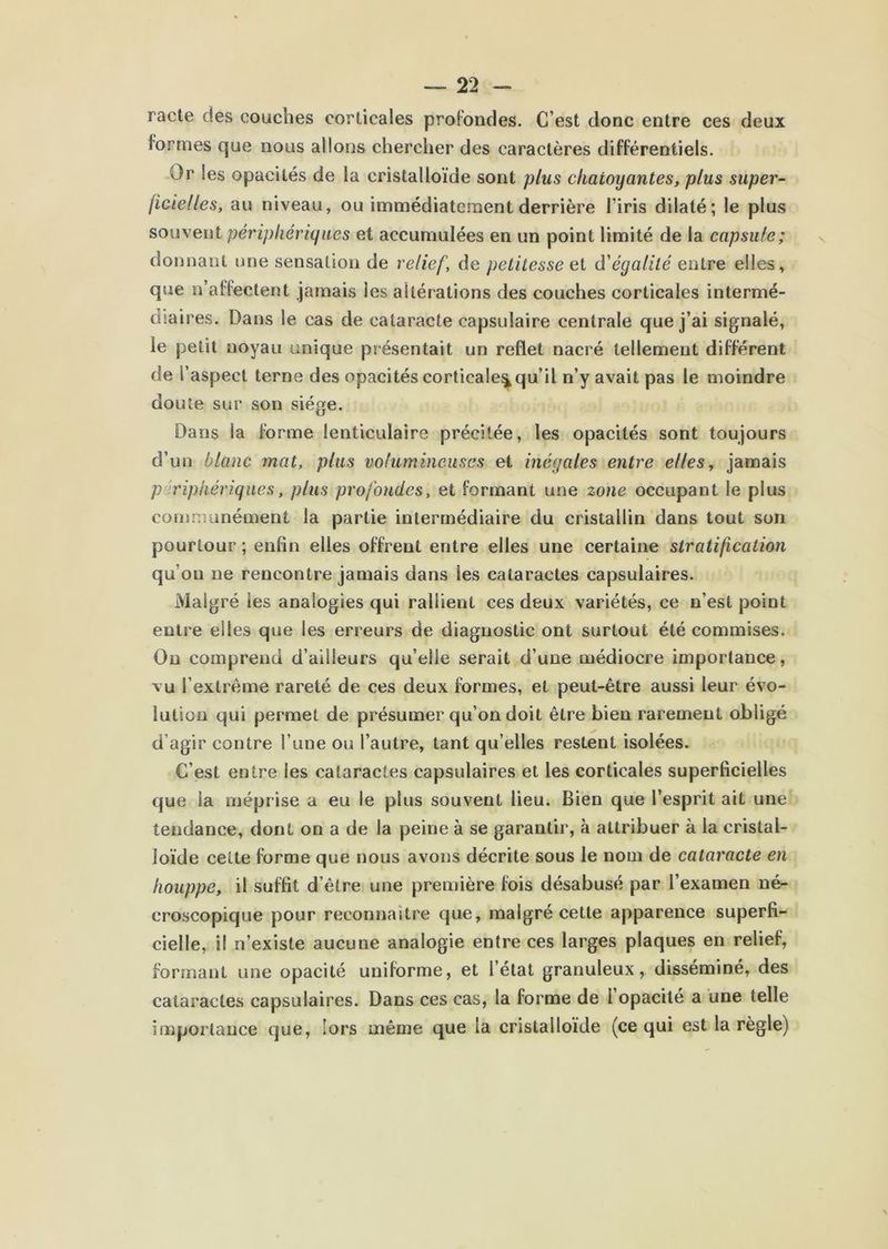 racle des couches corticales profondes. C’est donc entre ces deux formes que nous allons chercher des caractères différentiels. Or les opacités de la cristalloïde sont plus chatoyantes, plus super- ficielles, au niveau, ou immédiate.ment derrière l’iris dilaté; le plus souvent périphériques et accumulées en un point limité de la capside; donnant une sensation de relief, de petitesse d'égalité entre elles, que n’affectent jamais les altér ations des couches corticales intermé- diaires. Dans le cas de cataracte capsulaire centrale que j’ai signalé, le petit noyau unique pr ésentait un reflet nacré tellement différent de l’aspect terne des opacités corticale^qu’il n’y avait pas le moindre doute sur son siège. Dans la forme lenticulaire précitée, les opacités sont toujours d’un blanc mat, plus volumineuses et inégales entre elles, jamais périphériques, plus profondes, et formant une zone occupant le plus comnmnément la partie intermédiaire du cristallin dans tout son pourtour ; enfin elles offrent entre elles une certaine stratification qu’on ne rencontre jamais dans les cataractes capsulaires. Malgré les analogies qui rallient ces deux variétés, ce n’est point entre elles que les erreurs de diagnostic ont surtout été commises. Ou comprend d’ailleurs qu’elle serait d’une médiocre importance, vu l’extrême rareté de ces deux formes, et peut-être aussi leur évo- lution qui permet de présumer qu’on doit être bien rarement obligé d’agir contre l’une ou l’autre, tant qu’elles restent isolées. C’est entre les cataractes capsulaires et les corticales superficielles que la méprise a eu le plus souvent lieu. Bien que l’esprit ait une tendance, dont on a de la peine à se garantir, à attribuer à la cristal- loïde celte forme que nous avons décrite sous le nom de cataracte en houppe, il suffit d’être une première fois désabusé par l’examen né- croscopique pour reconnaître que, malgré cette apparence superfi- cielle, il n’existe aucune analogie entre ces larges plaques en relief, formant une opacité uniforme, et l’état granuleux, disséminé, des cataractes capsulaires. Dans ces cas, la forme de l opacité a une telle importance que, lors même que la cristalloïde (ce qui est la règle)