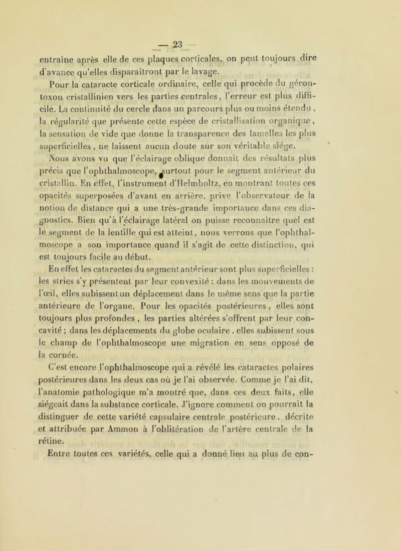 entraîne après elle de ces plaques corticales, on peut toujours dire d’avance qu’elles disparaîtront par le lavage. Pour la cataracte corticale ordinaire, celle qui procède du géron- toxon cristailinien vers les parties centrales, l’erreur est plus diffi- cile. La continuité du cercle dans un parcours plus ou moins étendu , la régularité que présente cette espèce de cristallisation organique, la sensation de vide que donne la transparence des lamelles les plus superBcielles, ne laissent aucun doute sur son véritable siège. Nous avons vu que l’éclairage oblique donnait des résultats plus précis que l’ophthalmoscope, ^urtout pour le segment antérieur du cristallin. En effet, l’instrument d’Helmholtz, en montrant toutes ces opacités superposées d’avant en arrière, prive l’observateur de la notion de distance qui a une très-grande importance dans ces dia- gnostics. Bien qu’à l’éclairage latéral on puisse reconnaître quel est le segment de la lentille qui est atteint, nous verrons que l’ophthal- moscope a son injportance quand il s’agit de cette distinction, q«ii est toujours facile au début. En effet les cataractes du segment antérieur sont plus superficielles : les stries s’y présentent par leur convexité : dans les mouvements de l’œil, elles subissent un déplacement dans le même sens que la partie antérieure de l’organe. Pour les opacités postérieures, elles sont toujours plus profondes , les parties altérées s’offrent par leur con- cavité ; dans les déplacements du globe oculaire , elles subissent sous le champ de l’ophthalmoscope une migration en sens opposé de la cornée. C’est encore l’ophthalmoscope qui a révélé les cataractes polaires postérieures dans les deux cas où je l’ai observée. Comme je l’ai dit, l’anatomie pathologique m’a montré que, dans ces deux faits, elle siégeait dans la substance corticale. J’ignore comment on pourrait la distinguer de cette variété capsulaire centrale postérieure, décrite et attribuée par Ammon à l’oblitération de l’artère centrale de la rétine. Entre toutes ces variétés, celle qui a donné lieu au plus de con-