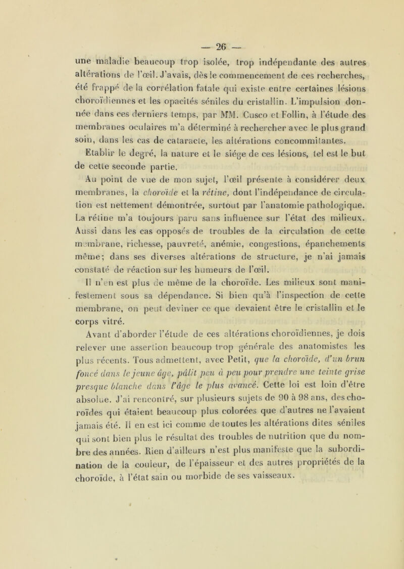 une maladie beaucoup trop isolée, trop indépendante des autres altérations de l’œil. J’avais, dès le commencement de ces recherches, été frappé de la corrélation fatale qui existe entre certaines lésions choroïdiennes et les opacités séniles du cristallin. L’impulsion don- née dans ces derniers temps, par MM. Cusco et Follin, à l’étude des membranes oculaires m’a déterminé à rechercher avec le plus grand soin, dans les cas de cataracte, les altérations concommitantes. Etablir le degré, la nature et le siège de ces lésions, tel est le but de cette seconde partie. Au point de vue de mon sujet, l’œil présente à considérer deux membranes, la choroicle et la rétine, dont l’indépendance de circula- tion est nettement démontrée, surtout par l’anatomie pathologique. La rétine m’a toujours paru sans influence sur l’état des milieux. Aussi dans les cas opposés de troubles de la circulation de cette membrane, richesse, pauvreté, anémie, congestions, épanchements même; dans ses diverses altérations de structure, je n’ai jamais constaté de réaction sur les humeurs de l’œil. Il n’en est plus de même de la choroïde. Les milieux sont mani- festement sous sa dépendance. Si bien qu’à l’inspection de cette membrane, on peut devinei’ ce que devaient être le cristallin et le corps vitré. Avant d’aborder l’étude de ces altérations choroïdiennes, je dois relever une assertion beaucoup trop générale des anatomistes les plus récents. Tous admettent, avec Petit, que la choroïde, d'un brun foncé dans le jeune âge, pâlit peu ci peu pour prendre une teinte grise presque blanche dans l'âge le plus avancé. Cette loi est loin d etre absolue. J’ai rencontré, sur plusieurs sujets de 90 à 98 ans, des cho- roïdes qui étaient beaucoup plus colorées que d’autres ne l’avaient jamais été. Il en est ici comme de toutes les altérations dites séniles qui sont bien plus le résultat des troubles de nutrition que du nom- bre des années. Rien d ailleurs n est plus manifeste que la subordi- nation de la couleur, de l’épaisseur et des autres propriétés de la choroïde, à l’état sain ou morbide de ses vaisseaux.