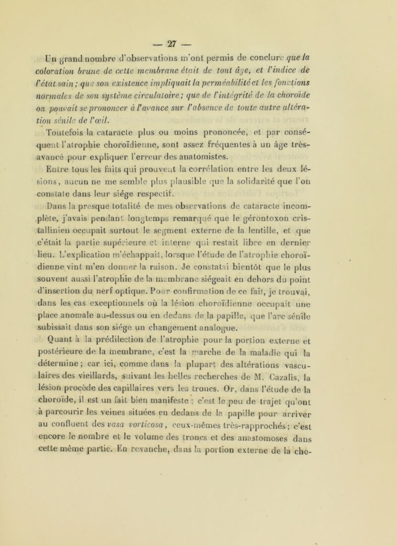 Un grand nombre d’observations m’ont permis de conclure que la coloration brune de cette membrane était de tout âqe, et l’indice de l’état sain; que son existence impliquait la perméabilité et les fonctions normales de son système circulatoire ; que de l'intégrité de la choroïde on pouvait se prononcer à l’avance sur l’absence de toute autre altéra- tion sénile de l’œil. Toutefois la cataracte plus ou moins prononcée, et par consé- quent l’atrophie choroïdienne, sont assez fréquentes à un âge très- avancé pour expliquer l’erreur des anatomistes. Entre tous les faits qui prouvent la corrélation entre les deux lé- sions, aucun ne me semble plus plausible c]ue la solidarité que l’on constate dans leur siège respectif. Dans la presque totalité de mes observations de cataracte incom- plète, j’avais pendant longtemps remarqué que le gérontoxon cris- tallinien occupait surtout le segment externe de la lentille, et que c’était la partie supérieure et interne qui restait libre en dernier lieu. L’explication m’échappait, lorsque l’étude de l’atrophie choroï- dienne vint m’en donner la raison. Je constatai bientôt que le plus souvent aussi l’atrophie de la membrane siégeait en dehors du point d’insertion du nerf optique. Pour confirmation de ce fait, je trouvai, dans les cas exceptionnels où la lésion choroïdienne occupait une place anomale au-dessus ou en dedans de la papille, que l’arc sénile subissait dans son siège un changement analogue. Quant à la prédilection de l’atrophie pour la portion externe et postérieure de la membrane, c’est la marche de la maladie qui la détermine ; car ici, comme dans la plupart des altérations vascu- laires des vieillards, suivant les belles recherches de M. Cazalis, la lésion procède des capillaires vers les troncs. Or, dans l’étude de la choroïde, il est un fait bien manifeste ; c’est le peu de trajet qu’ont à parcourir les veines situées en dedans de la papille pour arriver au confluent des rasa vorticosa, ceux-mêmes très-rapprochés ; c’est encore le nombre et le volume des troncs et des anastomoses dans cette même partie. En revanche, dans la portion externe de la cho-