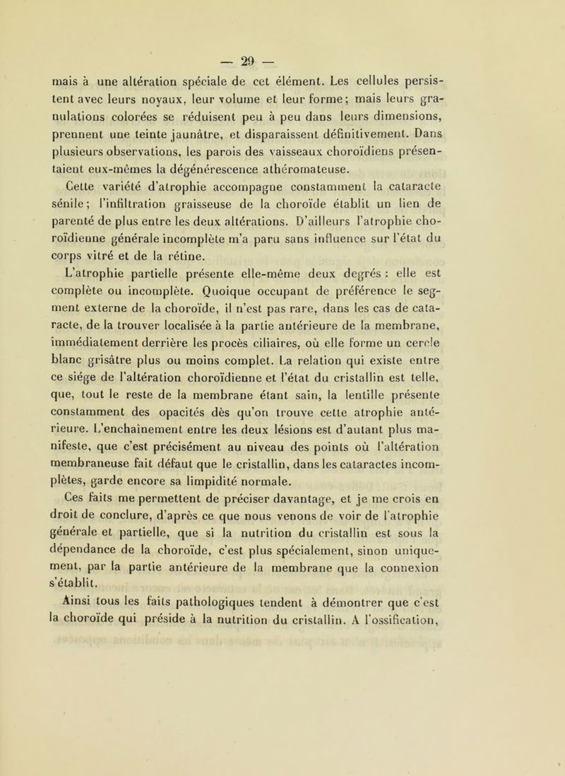 mais à une altération spéciale de cet élément. Les cellules persis- tent avec leurs noyaux, leur volume et leur forme; mais leurs gra- nulations colorées se réduisent peu à peu dans leurs dimensions, prennent une teinte jaunâtre, et disparaissent déBnilivement. Dans plusieurs observations, les parois des vaisseaux choroïdiens présen- taient eux-mêmes la dégénérescence athéromateuse. Cette variété d’atrophie accompagne constamment la cataracte sénile; l’infiltration graisseuse de la choroïde établit un lien de parenté de plus entre les deux altérations. D’ailleurs l’atrophie cho- roïdieune générale incomplète m’a paru sans influence sur l’état du corps vitré et de la rétine. L’atrophie partielle présente elle-même deux degrés : elle est complète ou incomplète. Quoique occupant de préférence le seg- ment externe de la choroïde, il n’est pas rare, dans les cas de cata- racte, de la trouver localisée à la partie antérieure de la membrane, immédiatement derrière les procès ciliaires, où elle forme un cercle blanc grisâtre plus ou moins complet. La relation qui existe entre ce siège de l’altération choroïdienne et l’état du cristallin est telle, que, tout le reste de la membrane étant sain, la lentille présente constamment des opacités dès qu’on trouve cette atrophie anté- rieure. L’enchaînement entre les deux lésions est d’autant plus ma- nifeste, que c’est précisément au niveau des points où l’altération membraneuse fait défaut que le cristallin, dans les cataractes incom- plètes, garde encore sa limpidité normale. Ces faits me permettent de préciser davantage, et je me crois en droit de conclure, d’après ce que nous venons de voir de l’atrophie générale et partielle, que si la nutrition du cristallin est sous la dépendance de la choroïde, c’est plus spécialement, sinon unique- ment, par la partie antérieure de la membrane que la connexion s’établit. Ainsi tous les faits pathologiques tendent à démontrer que c’est la choroïde qui préside à la nutrition du cristallin. A l’ossification.
