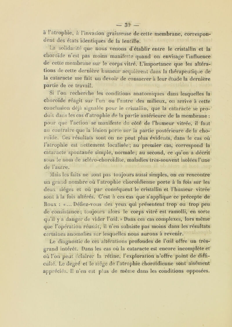 à ! atrophie, à l’invasion graisseuse de cette membrane, correspon- o’ent des états identiques de la lentille. ha solidarité que nous venons d’établir entre le cristallin et la cnoroïde n’est pas moins manifeste quand on envisage l’influence de cette membrane sur le corps vitré. L’importance que les altéra- tions de cette dernière humeur acquièrent dans la thérapeutique de la cataracte me fait un devoir de consacrer à leur étude la dernière partie de ce travail. Si l’on recherche les conditions anatomiques dans lesquelles la choroïde réagit sur l’im ou l’autre des milieux, on arrive à cette conclusion déjà signalée pour le cristallin, que la cataracte se pro- duit dans les cas d’atrophie de la partie antérieure de la membrane : pour que l’action se manifeste du côté de l’humeur vitrée, il faut au contraire que la lésion porte sur la partie postérieure de la cho- l oïde. Ces résultats sont on ne peut plus évidents, dans le cas où l’atrophie est nettement localisée; au premier cas, correspond la cataracte spontanée simple, normale; au second, ce qu’on a décrit sous le nom de scléro-choroïdite, maladies très-souvent isolées l’une de l’autre. Mais les faits ne sont pas toujours aussi simples, on en rencontre un grand nombre où l’atrophie choroïdienne porte à la fois sur les deux sièges et où par conséquent le cristallin et l’humeur vitrée sont à la fois altérés. C’est à ces cas que s’applique ce précepte de Roux : «...Défiez-vous des yeux qui présentent trop ou trop peu de consistance; toujours alors le corps vitré est ramolli, en sorte qu’il y a danger de vider l’œil.» Dans ces cas complexes, lors même que l’opération réussit, il n’en subsiste pas moins dans les résultats certaines anomalies sur lesquelles nous aurons à revenir. Le diagnostic de ces altérations profondes de l’œil offre un très- grand intérêt. Dans les cas où la cataracte est encore incomplète et où l’on peut éclairer la rétine, l’exploration n’offre point de diffi- culté. Le degré et le siège de l’atrophie choroïdienne sont aisément % appréciés. I! n’en est plus de même dans les conditions opposées.