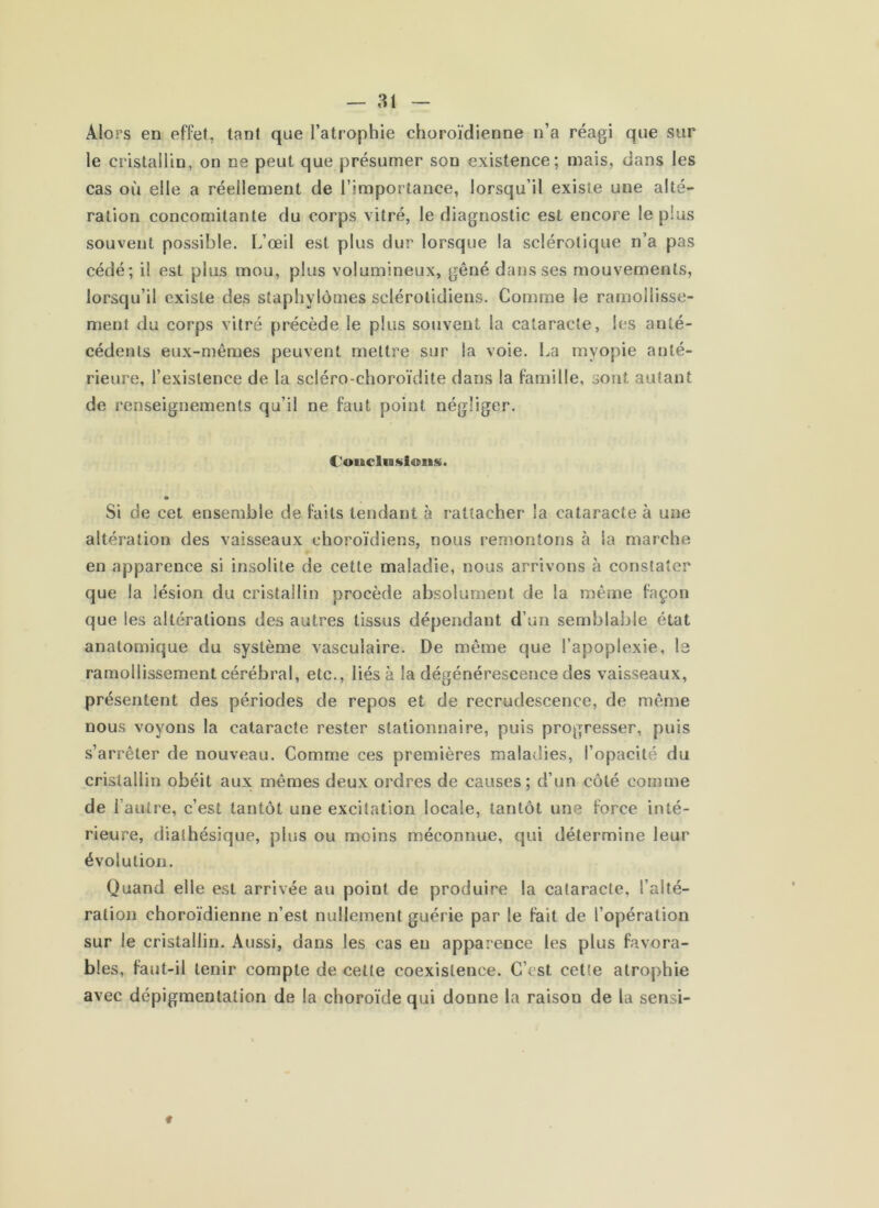 — ai Alors en effet, tant que l’atrophie choroïdienne n’a réagi que sur le cristallin, on ne peut que présumer son existence; mais, dans les cas où elle a réellement de l’importance, lorsqu’il existe une alté- ration concomitante du corps vitré, le diagnostic est encore le plus souvent possible. L’œil est plus dur lorsque la sclérotique n’a pas cédé; il est plus mou, plus volumineux, gêné dans ses mouvements, lorsqu’il existe des staphylômes sclérolidiens. Comme le ramollisse- ment du corps vitré précède le plus souvent la cataracte, les anté- cédents eux-mêmes peuvent mettre sur la voie. La myopie anté- rieure, l’existence de la scléro-choroïdite dans la famille, sont autant de renseignements qu’il ne faut point négliger. C'oucliBsioiis. Si de cet ensemble de faits tendant à rattacher la cataracte à une altération des vaisseaux choroïdiens, nous remontons à la marche en apparence si insolite de cette maladie, nous arrivons à constater que la lésion du cristallin procède absolument de la même façon que les altérations des autres tissus dépendant d’un semblable état anatomique du système vasculaire. De même que l’apoplexie, la ramollissement cérébral, etc., liésà la dégénérescence des vaisseaux, présentent des périodes de repos et de recrudescence, de même nous voyons la cataracte rester stationnaire, puis progresser, puis s’arrêter de nouveau. Comme ces premières maladies, l’opacité du cristallin obéit aux mêmes deux ordres de causes; d’un côté comme de l’autre, c’est tantôt une excitation locale, tantôt une force inté- rieure, diathésique, plus ou moins méconnue, qui détermine leur évolution. Quand elle est arrivée au point de produire la cataracte, l’alté- ration choroïdienne n’est nullement guérie par le fait de l’opération sur le cristallin. Aussi, dans les cas en apparence les plus favora- bles, faut-il tenir compte de cette coexistence. C’est cette atrophie avec dépigmentation de la choroïde qui donne la raison de la sensi-