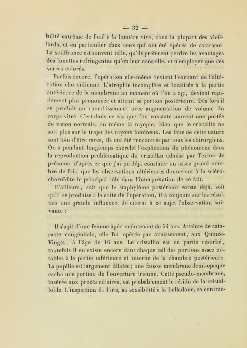 bilité extrême de l’œil à la lumière vive, chez la plupart des vieil- lards, et en particulier chez ceux qui ont été opérés de cataracte. La souffrance est souvent telle, qu’ils préfèrent perdre les avantages des lunettes réfringentes qu’on leur conseille, et n’employer que des verres colorés. Parfois encore, l’opération elle-même devient l’excitant de l’alté- ration choroïdienne. Ij’atrophie incomplète et localisée à la partie antérieure de la membrane au moment où l’on a agi, devient rapi- flement plus prononcée et atteint sa portion postérieure. Dès lors il se produit un ramollissement avec augmentation de volume du corps vitré. C’est dans ce cas que l’on constate souvent une portée de vision normale, ou même la myopie, bien que le cristallin ne soit plus sur le trajet des rayons lumineux. Les faits de cette nature sont loin d’être rares, ils ont été rencontrés par tous les chirurgiens. On a pendant longtemps cherché l’explication du phénomène dans la reproduction problématique du cristallin admise par Textor. Je présume, d’après ce que j’ai pu déjà constater un assez grand nom- bre de fois, que les observations ultérieures donneront à la scléro- choroïdite le principal rôle dans l’interprétation de ce fait. D’ailleurs, soit que le staphylôme postérieur existe déjà, soit qu’il se produise à la suite de l’opération, il a toujours sur les résul- tats une grande influence. Je citerai à ce sujet l’observation sui- vante : » 11 s’agit d’une femme âgée maintenant de 54 ans. Atteinte de cata- racte congénitale, elle fut opérée par abaissement, aux Quinze- Vingts , à l’âge de 16 ans. Le cristallin est en partie résorbé, toutefois il en existe encore dans chaque œil des portions assez no- tables à la partie inférieure et interne de la chambre postérieure. La pupille est largement dilatée; une fausse membrane demi-opaque cache une portion de l’ouverture irienne. Cette pseudo-membrane, insérée aux procès ciliaires, est probablement le résidu de la cristal- loïde. L’inspection de l’iris, sa sensibilité à la belladone, sa contrac-