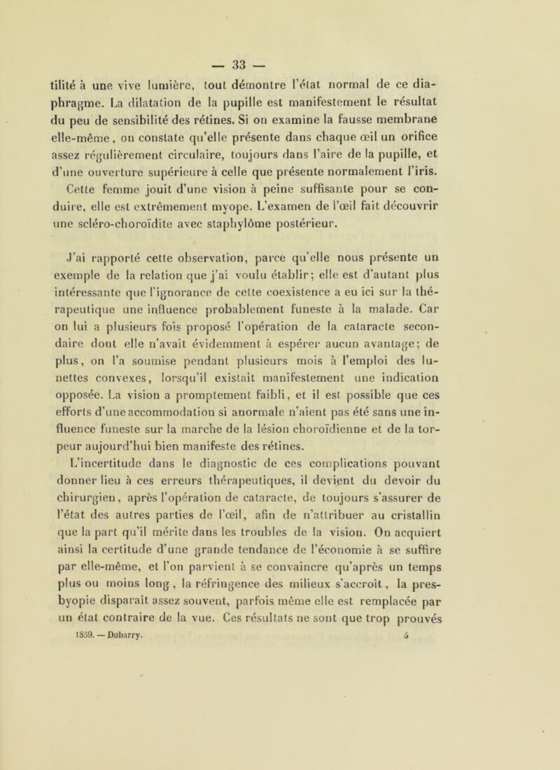 tilité à une vive lumière, tout démontre l’étal normal de ce dia- phragme. La dilatation de la pupille est manifestement le résultat du peu de sensibilité des rétines. Si on examine la fausse membrane elle-même, on constate qu’elle présente dans chaque œil un orifice assez régulièrement circulaire, toujours dans l’aire de la pupille, et d’une ouverture supérieure à celle que présente normalement l’iris. Cette femme jouit d’une vision à peine suffisante pour se con- duire, elle est extrêmement myope. L’examen de l’œil fait découvrir une scléro-choroïdite avec slaphylôme postérieur. J’ai rapporté cette observation, parce qu’elle nous présente un exemple de la relation que j’ai voulu établir; elle est d’autant plus intéressante que l’ignorance de cette coexistence a eu ici sur la thé- rapeutique une influence probablement funeste à la malade. Car on lui a plusieurs fois proposé l’opération de la cataracte secon- daire dont elle n’avait évidemment à espérei* aucun avantage; de plus, on l’a soumise pendant plusieurs mois à l’emploi des lu- nettes convexes, lorsqu’il existait manifestement une indication opposée. La vision a promptement faibli, et il est possible que ces efforts d’une accommodation si anormale n’aient pas été sans une in- fluence funeste sur la marche de la lésion choroïdienne et de la tor- peur aujourd’hui bien manifeste des rétines. L’incertitude dans le diagnostic de ces complications pouvant donner lieu à ces erreurs thérapeutiques, il devient du devoir du chirurgien, après l’opération de cataracte, de toujours s’assurer de l’état des autres parties de l’œil, afin de n’attribuer au cristallin que la part qu’il mérite dans les troubles de la vision. On acquiert ainsi la certitude d’une grande tendance de l’économie à se suffire par elle-même, et l’on parvient à se convaincre qu’après un temps plus ou moins long , la réfringence des milieux s’accroît, la pres- byopie disparaît assez souvent, parfois même elle est remplacée par un étal contraire de la vue. Ces résultats ne sont que trop prouvés 1S59.—Dubarry. 5