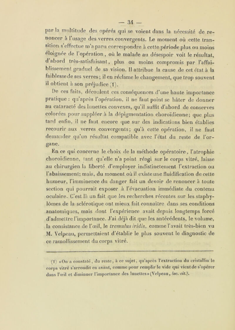 parla multitude des opérés qui se voient dans la nécessité de re- noncer à l’usage des verres convergents. Le moment où cette tran- sition s effectue m’a paru correspondre à cette période plus ou moins éloignée de I opération , où le malade au désespoir voit le résultat, d abord très-satisfaisant, plus ou moins compromis par l’affai- blissement graduel de sa vision. Il attribue la cause de cet état à la faiblesse de ses verres ; il en réclame le changement, que trop souvent il obtient à son préjudice (1). De ces faits, découlent ces conséquences d’une haute importance pratique : qii’après l’opération, il ne faut point se hâter de donner au cataraclé des lunettes convexes, qu’il suffit d’abord de conserves colorées pour suppléer à la dépigmentation choroïdienne; que plus tard enfin, il ne faut encore (jue sur des indications bien établies recourir aux verres convergents; qu’à cette opération, il ne faut demander qu’un résultat compatible avec l’état du reste de l’or- gane. En ce qui concerne le choix de la méthode opératoire, l’atrophie choroïdienne, tant qu’elle n’a point réagi sur le corps vitré, laisse au chirurgien la liberté d’employer indistinctement l’extraction ou l’abaissement; mais, du moment où il existe ime fluidification de cette humeur, l’imminence du danger fait un devoir de renoncer à toute section qui pourrait exposer à l’évacuation immédiate du contenu oculaire. C’est là un fait que les recherches récentes sur les staphy- lômes de la sclérotique ont mieux fait connaître dans ses conditions anatomiques, mais dont l’expérience avait depuis longtemps forcé d’admettre l’importance. J’ai déjà dit que les antécédents, le volume, la consistance de l’œil, le tremulus iridis, comme l’avait très-bien vu M. Velpeau, permettaient d’établir le plus souvent le diagnostic de ce ramollissement du corps vitré. (1) «On a constaté, du reste, à ce sujet, qu’après l’extraction du cristallin le corps vitré s’arrondit en avant, comme pour remplir le vide qui vient de s’opérer dans l’œil et diminuer l’importance des lunettes» (Velpeau, loc. cit.}.