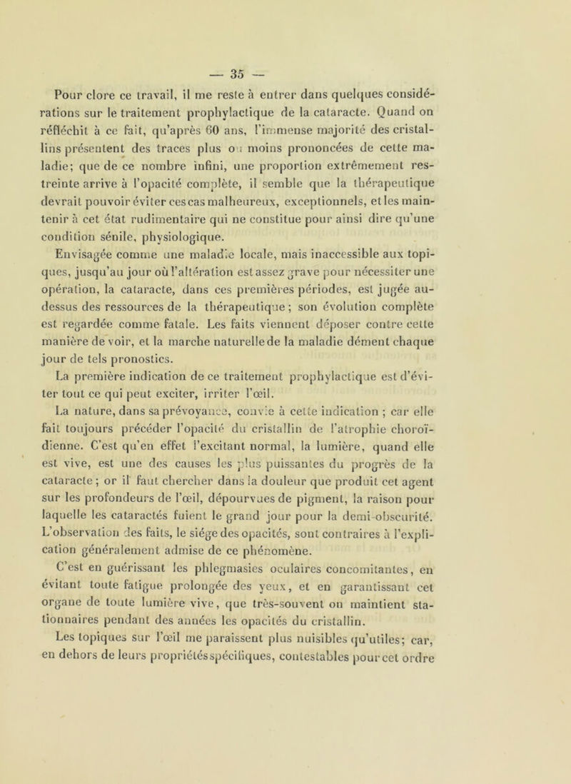 Pour clore ce travail, il me reste à entrer dans quelques considé- rations sur le traitement prophylactique de la cataracte. Quand on réfléchit à ce fait, qu’après 60 ans, l’immense majorité des cristal- lins présentent des traces plus ou moins prononcées de cette ma- ladie; que de ce nombre infini, une proportion extrêmement res- treinte arrive à l’opacité complète, il semble que la thérapeutique devrait pouvoir éviter cescas malheureux, exceptionnels, et les main- tenir à cet état rudimentaire qui ne constitue pour ainsi dire qu’une condition sénile, physiologique. Envisagée comme une maladie locale, mais inaccessible aux topi- ques, jusqu’au jour où l’altération est assez grave pour nécessiter une opération, la cataracte, dans ces premières périodes, est jugée au- dessus des ressources de la thérapeutique; son évolution complète est regardée comme fatale. Les faits viennent déposer contre celle manière de voir, et la marche naturelle de la maladie dément chaque jour de tels pronostics. La première indication de ce traitement prophylactique est d’évi- ter tout ce qui peut exciter, irriter l’œil. La nature, dans sa prévoyance, coav'e à cette indication ; car elle fait toujours précéder l’opacité du cristallin de l’atrophie choroï- dienne. C’est qu’en effet l’excitant normal, la lumière, quand elle est vive, est une des causes les plus puissantes du progrès de la cataracte ; or il faut chercher dans la douleur que produit cet agent sur les profondeurs de l’œil, dépourvues de pigment, la raison pour laquelle les cataractes fuient le grand jour pour la demi-obscurité. L’observation des faits, le siège des opacités, sont contraires à l’expli- cation généralement admise de ce phénomène. C’est en guérissant les phlegmasies oculaires concomitantes, en évitant toute fatigue prolongée des yeux, et en garantissant cet organe de toute lumière vive, que très-souvent on maintient sta- tionnaires pendant des années les opacités du cristallin. Les topiques sur l’œil me paraissent plus nuisibles (ju’utiles; car, en dehors de leurs propriétés spécifiques, contestables pour cet ordre