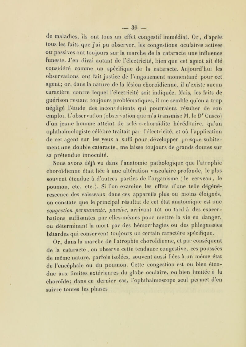 de maladies, ils ont tous un effet congestif immédiat. Or, d’après tous les faits que j’ai pu observer, les congestions oculaires actives ou passives ont toujours sur la marche de la cataracte une influence funeste. J’en dirai autant de l’électricité, bien que cet agent ait été considéré comme un spécifique de la cataracte. Aujourd’hui les observations ont fait justice de l’engouement momentané pour cet agent; or, dans la nature de la lésion choroïdienne, il n’existe aucun caractère contre lequel l’électricité soit indiquée. Mais, les faits de guérison restant toujours problématiques, il me semble qu’on a trop négligé l’étude des inconvénients qui pourraient résulter de son emploi. L’observation (observation que m’a tr ansmise M. le D*” Cusco) d’un jeune homme atteint de scléro-choroïdite héréditaire, qu’un ophlhalrTîologiste célèbre traitait par l’électricité, et où l’application de cet agent sur les yeux a suffi pour développer presque subite- ment une double cataracte, me laisse toujours de grands doutes sur sa prétendue innocuité. Nous avons déjà vu dans l’anatomie pathologique que l’atrophie choroïdienne était liée à une altération vasculaire profonde, le plus souvent étendue à d’autres parties de l’organisme ( le cerveau , le poumon, etc. etc.). Si l’on examine les effets d’une telle dégéné- rescence des vaisseaux dans ces appareils plus ou moins éloignés, on constate que le principal résultat de cet état anatomique est une congestion permanente, passive, arrivant tôt ou tard à des exacer- bations suffisantes par elles-mêmes pour mettre la vie en danger, ou déterminant la mort par des hémorrhagies ou des phlegniasies bâtardes qui conservent toujours un certain caractère spécifique. Or, dans la marche de l’atrophie choroïdienne, et par conséquent de la cataracte , on observe cette tendance congestive, ces poussées de même nature, parfois isolées, souvent aussi liées à un même état de l’encéphale ou du poumon. Cette congestion est ou bien éten- due aux limites extérieures du globe oculaire, ou bien limitée à la choroïde; dans ce dernier cas, l’ophthalmoscope seul permet d’en suivre toutes les phases
