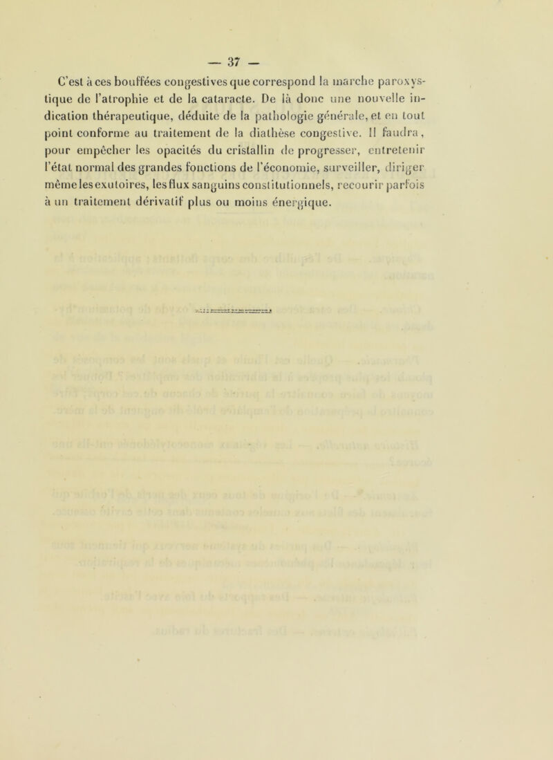 C’est aces bouffées congestives que correspond la marche paroxys- tique de l’atrophie et de la cataracte. De là donc une nouvelle in- dication thérapeutique, déduite de la pathologie générale, et en tout point conforme au traitement de la diathèse congestive. Il faudra, pour empêcher les opacités du cristallin de progresser, entretenir l’état normal des grandes fonctions de l’économie, surveiller, diriger même les exutoires, les flux sanguins constitutionnels, recourir parfois à un traitement dérivatif plus ou moins énergique.