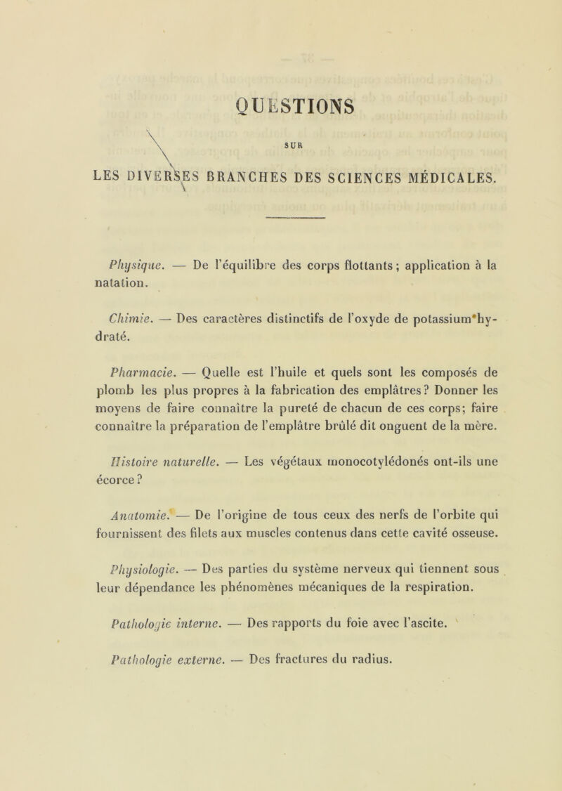 QUESTIONS \ SUR LES DIVERSES BRANCHES DES SCIENCES MÉDICALES. Physique. — De l’équilibre des corps Boitants ; application à la natation. Chimie. — Des caractères distinctifs de l’oxyde de potassium*hy- draté. Pharmacie. — Quelle est l’huile et quels sont les composés de plomb les plus propres à la fabrication des emplâtres ? Donner les moyens de faire connaître la pureté de chacun de ces corps; faire connaître la préparation de l’emplâtre brûlé dit onguent de la mère. Histoire naturelle. — Les végétaux monocotylédonés ont-ils une écorce ? Anatomie. — De l’origine de tous ceux des nerfs de l’orbite qui fournissent des filets aux muscles contenus dans cette cavité osseuse. Physiologie. — Des parties du système nerveux qui tiennent sous leur dépendance les phénomènes mécaniques de la respiration. Pathologie interne. — Des rapports du foie avec l’ascite. ' Pathologie externe. Des fractures du radius.