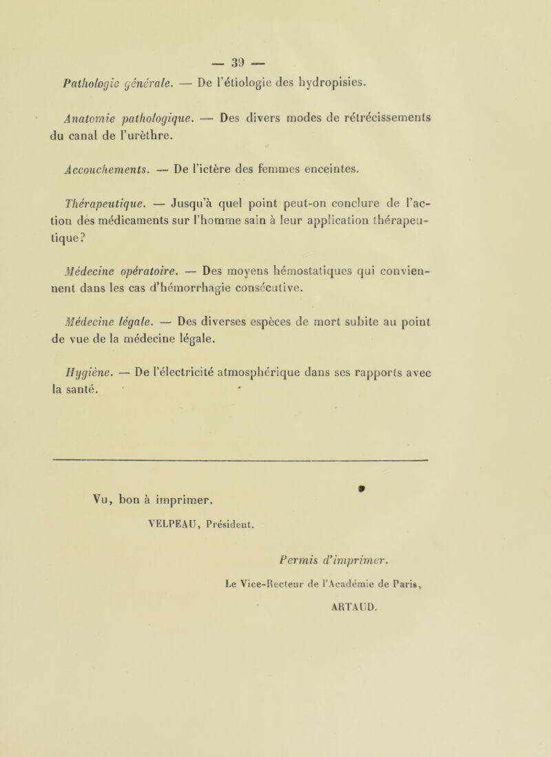 Pathologie générale. — De l’étiologie des hydropisies. Anatomie pathologique. — Des divers modes de rétrécissements du canal de l’urèthre. Accouchements. — De l’ictère des femmes enceintes. Thérapeutique. — Jusqu’à quel point peut-on conclure de l’ac- tion dés médicaments sur l’homme sain à leur application thérapeu- tique? Médecine opératoire. — Des moyens hémostatiques qui convien- nent dans les cas d’hémorrhagie consecutive. Médecine légale. — Des diverses espèces de mort subite au point de vue de la médecine légale. Hygiène. — De l’électricité atmosphérique dans ses rapports avec la santé. Vu, bon à imprimer. VELPEAU, Présideut. 9 Permis d*imprimer. Le Vice-Recteur de l’Académie de Paris, ARTAUD.