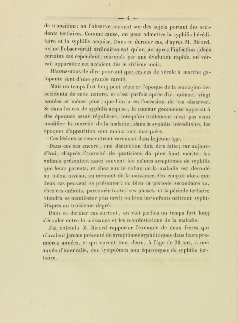 de transition ; on l’observe souvent sur des sujets portant des acci- dents tertiaires. Comme cause, on peut admettre la syphilis hérédi- taire et la syphilis acquise. Dans ce dernier cas, d’après M. Ricord, on ne l’observerait ordinairement qu’un an après l’infection ; dans certains cas cependant, marqués par une évolution rapide, on ver- rait apparaître cet accident dès le sixième mois. Hâtons-nous de dire pourtant que ces cas de vérole à marche ga- lopante sont d’une grande rareté. Mais un temps fort long peut séparer l’époque de la contagion des accidents de cette nature, et c’est parfois après dix, quinze, vingt années et même plus, que l’on a eu l’occasion de les observer. Si dans les cas de syphilis acquise, la tumeur gommeuse apparaît à des époques assez régulières, lorsqu’un traitement n’est pas venu modifier la marche de la maladie, dans la syphilis héréditaire, les époques d’apparition sont moins bien marquées. Ces lésions se rencontrent rarement dans le jeune âge. Dans ces cas encore, une distinction doit être faite; car aujour- d’hui, d’après l’autorité de praticiens du plus haut mérite, les enfants présentent assez souvent les mêmes symptômes de syphilis que leurs parents, et chez eux le ruban de la maladie est déroulé au même niveau, au moment de la naissance. On conçoit alors que deux cas peuvent se présenter : ou bien la période secondaire va, chez ces enfants, parcourir toutes ses phases, et la période tertiaire viendra se manifester plus tard; ou bien les'enfants naîtront syphi- litiques au troisième degré. Dans ce dernier cas surtout, on voit parfois un temps fort long s’écouler entre la naissance et les manifestations de la maladie. J’ai entendu M. Ricord rapporter l’exemple de deux frères qui n’avaient jamais présenté de symptômes syphilitiques dans leurs pre- mières années, et qui eurent tous deux, à l’âge de 30 ans, à une année d’intervalle, des symptômes non équivoques de syphilis ter- tiaire.