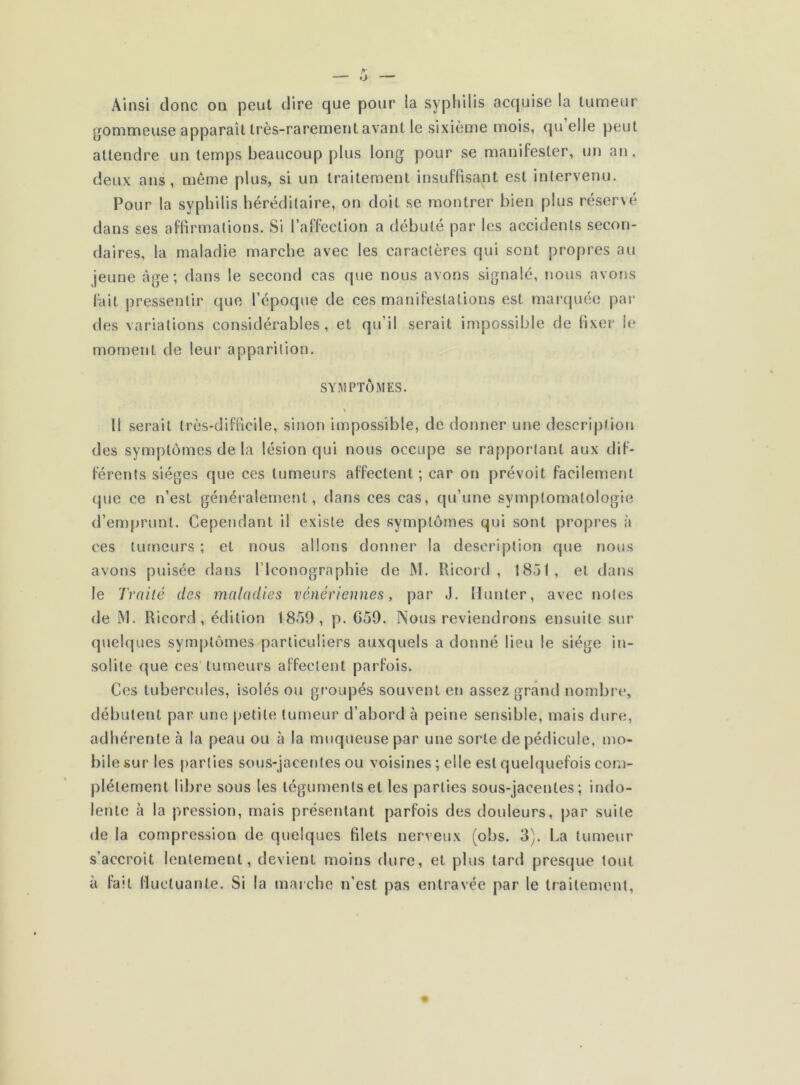 Ainsi donc on peut dire que pour la syphilis acquise la tumeur gommeuse apparaît très-rarement avant le sixième mois, qu elle peut attendre un temps beaucoup plus long pour se manifester, un an, deux ans, même plus, si un traitement insuffisant est intervenu. Pour la syphilis héréditaire, on doit se montrer bien plus réservé dans ses affirmations. Si l’affection a débuté par les accidents secon- daires, la maladie marche avec les caractères qui sont propres au jeune âge; dans le second cas que nous avons signalé, nous avons fait pressentir que l’époque de ces manifestations est marquée par des variations considérables, et qu’il serait impossible de fixer le moment de leur apparition. SYMPTÔMES. Il serait très-difficile, sinon impossible, de donner une description des symptômes de la lésion qui nous occupe se rapportant aux dif- férents sièges que ces tumeurs affectent; car on prévoit facilement que ce n’est généralement, dans ces cas, qu’une symptomatologie d’emprunt. Cependant il existe des symptômes qui sont propres à ces tumeurs ; et nous allons donner la description que nous avons puisée dans l’Iconographie de M. Ricord , 1851, et dans le Traité des maladies vénériennes, par J. Hunier, avec notes de iM. Ricord, édition 1859, p. G59. Nous reviendrons ensuite sur quelques symptômes particuliers auxquels a donné lieu le siège in- solite que ces tumeurs affectent parfois. Ces tubercules, isolés ou groupés souvent en assez grand nombre, débutent par une petite tumeur d’abord à peine sensible, mais dure, adhérente à la peau ou à la muqueuse par une sorte de pédicule, mo- bile sur les parties sous-jacentes ou voisines ; elle est quelquefois com- plètement libre sous les téguments et les parties sous-jacentes; indo- lente à la pression, mais présentant parfois des douleurs, par suite de la compression de quelques filets nerveux (obs. 3). La tumeur s'accroît lentement, devient moins dure, et plus tard presque tout à fait fluctuante. Si la marche n’est pas entravée par le traitement,