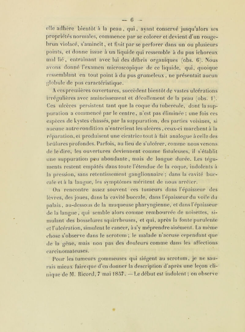 die adhère bientôt à la peau, qui, ayant conservé jusqu’alors ses propriétés normales, commence par se colorer et devient d’un rouge- brun violacé, s’amincit, et finit par se perforer dans un ou plusieurs points, et donne issue à un liquide qui ressemble à du pus ichoreux mal lié, entraînant avec lui des débris organiques (obs. G). Nous avons donné l’examen microscopique de ce liquide, qui, quoique ressemblant en tout point à du pus grumeleux , ne présentait aucun globule de pus caractéristique. A ces premières ouvertures, succèdent bientôt de vastes ulcérations irrégulières avec amincissement et décollement de la peau (obs. 1). Ces ulcères persistent tant que la coque du tubercule, dont la sup- puration a commencé par le centre, n’est pas éliminée ; une fois ces espèces de kystes chassés, par la suppuration, des parties voisines, si aucune autre condition n’entretient les ulcères , ceux-ci marchent à la réparation, et produisent une cicatrice tout à fait analogue à celle des brûlures profondes. Parfois, au lieu de s’ulcérer, comme nous venons de le dire, les ouvertures deviennent comme fistuleuses, il s’établit une suppuration peu abondante, mais de longue durée. Les tégu- ments restent empâtés dans toute l'étendue de la coque, indolents à la pression, sans retentissement ganglionnaire : dans la cavité buc- cale et à la langue, les symptômes méritent de nous arrêter. On rencontre assez souvent ces tumeurs dans l’épaisseur des lèvres, des joues, dans la cavité buccale, dans l'épaisseur du voile du palais, au-dessous de la muqueuse pharyngienne, et dans l’épaisseur de la langue, qui semble alors comme rembourrée de noisettes, si- mulant des bosselures squirrheuses, et qui, après la fonte purulente et l’ulcération, simulent le cancer, à s’v méprendre aisément. La même chose s’observe dans le scrotum; le malade n’accuse cependant que de la gêne, mais non pas des douleurs comme dans les affections carcinomateuses. Pour les tumeurs gommeuses qui siègent au scrotum, je ne sau- rais mieux faireque d’en donner la description d’après une leçon cli- nique de M. Ricord, 7 mai 1857. — Le début est indolent ; on observe