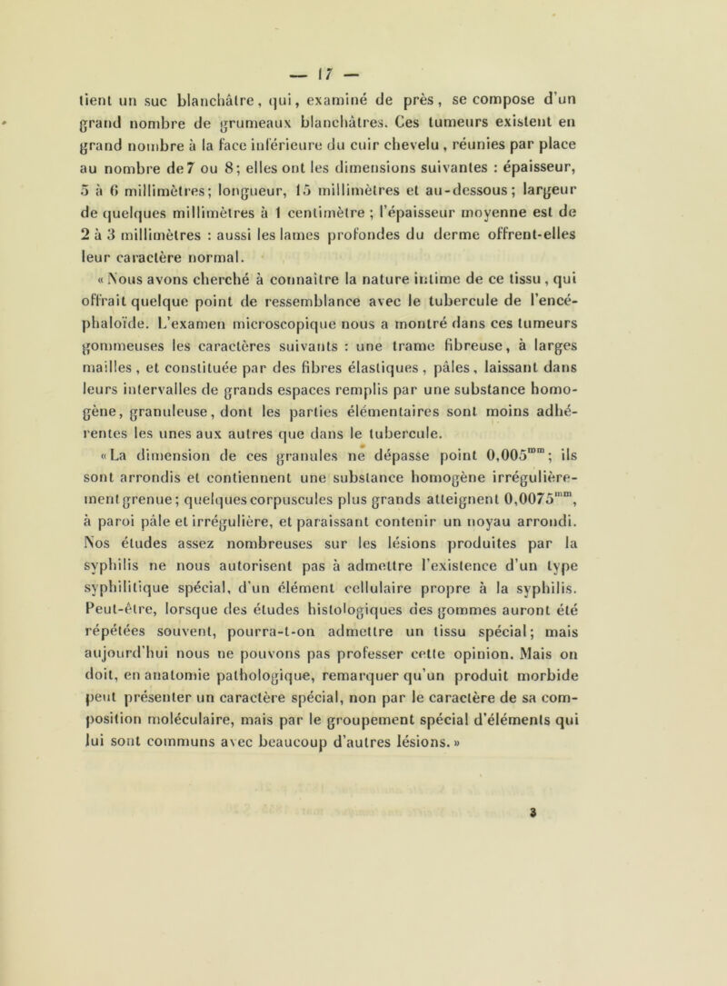 lient un suc blanchâtre, qui, examiné de près, se compose d’un grand nombre de grumeaux blanchâtres. Ces tumeurs existent en grand nombre à la face inférieure du cuir chevelu , réunies par place au nombre de 7 ou 8; elles ont les dimensions suivantes : épaisseur, 5 à (> millimètres; longueur, 15 millimètres et au-dessous; largeur de quelques millimètres à 1 centimètre ; l’épaisseur moyenne est de 2 à 3 millimètres : aussi les lames profondes du derme offrent-elles leur caractère normal. « Nous avons cherché à connaître la nature intime de ce tissu , qui offrait quelque point de ressemblance avec le tubercule de l’encé- phaloïde. L’examen microscopique nous a montré dans ces tumeurs gommeuses les caractères suivants : une trame fibreuse, à larges mailles, et constituée par des fibres élastiques, pâles, laissant dans leurs intervalles de grands espaces remplis par une substance homo- gène, granuleuse, dont les parties élémentaires sont moins adhé- rentes les unes aux autres que dans le tubercule. «La dimension de ces granules ne dépasse point 0,005IDm; ils sont arrondis et contiennent une substance homogène irrégulière- ment grenue; quelques corpuscules plus grands atteignent 0,0075,nm, à paroi pâle et irrégulière, et paraissant contenir un noyau arrondi. Nos éludes assez nombreuses sur les lésions produites par la syphilis ne nous autorisent pas à admettre l'existence d’un type syphilitique spécial, d’un élément cellulaire propre à la syphilis. Peut-être, lorsque des études histologiques des gommes auront été répétées souvent, pourra-t-on admettre un tissu spécial; mais aujourd’hui nous ne pouvons pas professer cette opinion. Mais on doit, en anatomie pathologique, remarquer qu’un produit morbide peut présenter un caractère spécial, non par le caractère de sa com- position moléculaire, mais par le groupement spécial d’éléments qui lui sont communs avec beaucoup d’autres lésions.»