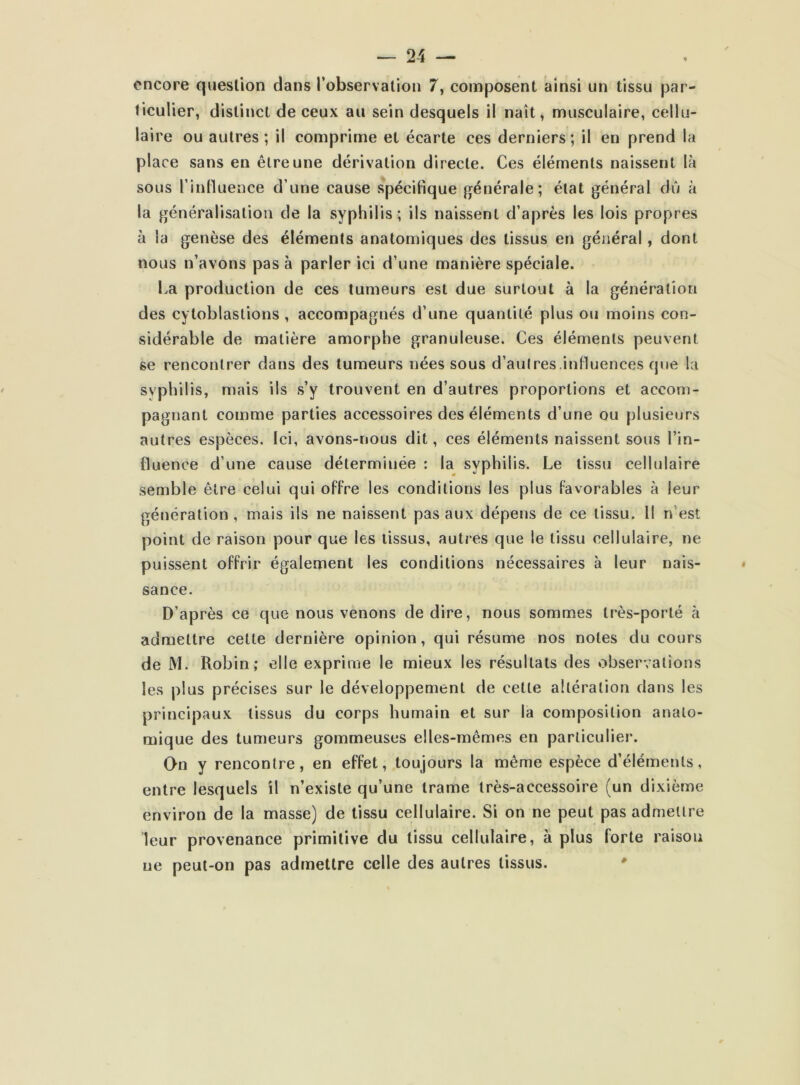 encore question dans l’observation 7, composent ainsi un tissu par- ticulier, distinct de ceux au sein desquels il naît, musculaire, cellu- laire ou autres ; il comprime et écarte ces derniers ; il en prend la place sans en être une dérivation directe. Ces éléments naissent là sous l’influence d’une cause spécifique générale; état général dû à la généralisation de la syphilis; ils naissent d’après les lois propres à la genèse des éléments anatomiques des tissus en général, dont nous n’avons pas à parler ici d’une manière spéciale. La production de ces tumeurs est due surtout à la génération des cytoblastions, accompagnés d’une quantité plus ou moins con- sidérable de matière amorphe granuleuse. Ces éléments peuvent se rencontrer dans des tumeurs nées sous d’autres.influences que la syphilis, mais ils s’y trouvent en d’autres proportions et accom- pagnant comme parties accessoires des éléments d’une ou plusieurs autres espèces. Ici, avons-nous dit, ces éléments naissent sous l’in- fluence d’une cause détermiuée : la syphilis. Le tissu cellulaire semble être celui qui offre les conditions les plus favorables à leur génération , mais ils ne naissent pas aux dépens de ce tissu. Il n est point de raison pour que les tissus, autres que le tissu cellulaire, ne puissent offrir également les conditions nécessaires à leur nais- sance. D’après ce que nous venons de dire, nous sommes très-porté à admettre cette dernière opinion, qui résume nos notes du cours de M. Robin; elle exprime le mieux les résultats des observations les plus précises sur le développement de cette altération dans les principaux tissus du corps humain et sur la composition anato- mique des tumeurs gommeuses elles-mêmes en particulier. On y rencontre, en effet, toujours la même espèce d’éléments, entre lesquels il n’existe qu’une trame très-accessoire (un dixième environ de la masse) de tissu cellulaire. Si on ne peut pas admettre leur provenance primitive du tissu cellulaire, à plus forte raison ue peut-on pas admettre celle des autres tissus.