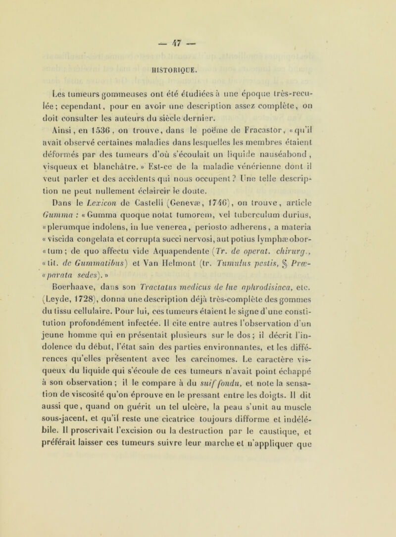 HISTORIQUE. Les tumeurs gommeuses ont été étudiées à une époque très-recu- lée; cependant, pour en avoir une description assez complète, on doit consulter les auteurs du siècle dernier. Ainsi, en 1530, on trouve, dans le poëme de Fracastor, «qu’il avait observé certaines maladies dans lesquelles les membres étaient déformés par des tumeurs d’où s’écoulait un liquide nauséabond , visqueux et blanchâtre. » Est-ce de la maladie vénérienne dont il veut parler et des accidents qui nous occupent? Une telle descript- ion ne peut nullement éclaircir le doute. Dans le Lexicon de Castelii (Genevæ, 174G), on trouve, article Gumma : « Gumma quoque notât tumorem, vel tuberculum durius, «plerumque indolens, in lue venerea, periosto adherens, a materia «viscida congelala et corrupta succi nervosi, aul potius lymphæobor- «tum; de quo affeclu vide Aquapendente (7'r. de opérât, chirurg., «lit. de Gummalibus) et Van Helmont (tr. Tumulus pestis, § Præ- « para ta sedes). » Boerhaave, dans son Traclatus rnedicus de lue aphrodisiaca, etc. (Leyde, 1728), donna une description déjà très-complète des gommes du tissu cellulaire. Pour lui, ces tumeurs étaient le signe d une consti- tution profondément infectée. 11 cite entre autres l’observation d‘un jeune homme qui en présentait plusieurs sur le dos; il décrit l’in- dolence du début, l’état sain des parties environnantes, et les diffé- rences qu’elles présentent avec les carcinomes. Le caractère vis- queux du liquide qui s’écoule de ces tumeurs n’avait point échappé à son observation ; il le compare à du suif fondu, et note la sensa- tion de viscosité qu’on éprouve en le pressant entre les doigts. 11 dit aussi que, quand on guérit un tel ulcère, la peau s’unit au muscle sous-jacent, et qu’il reste une cicatrice toujours difforme et indélé- bile. Il proscrivait l’excision ou la destruction par le caustique, et préférait laisser ces tumeurs suivre leur marche et n’appliquer que