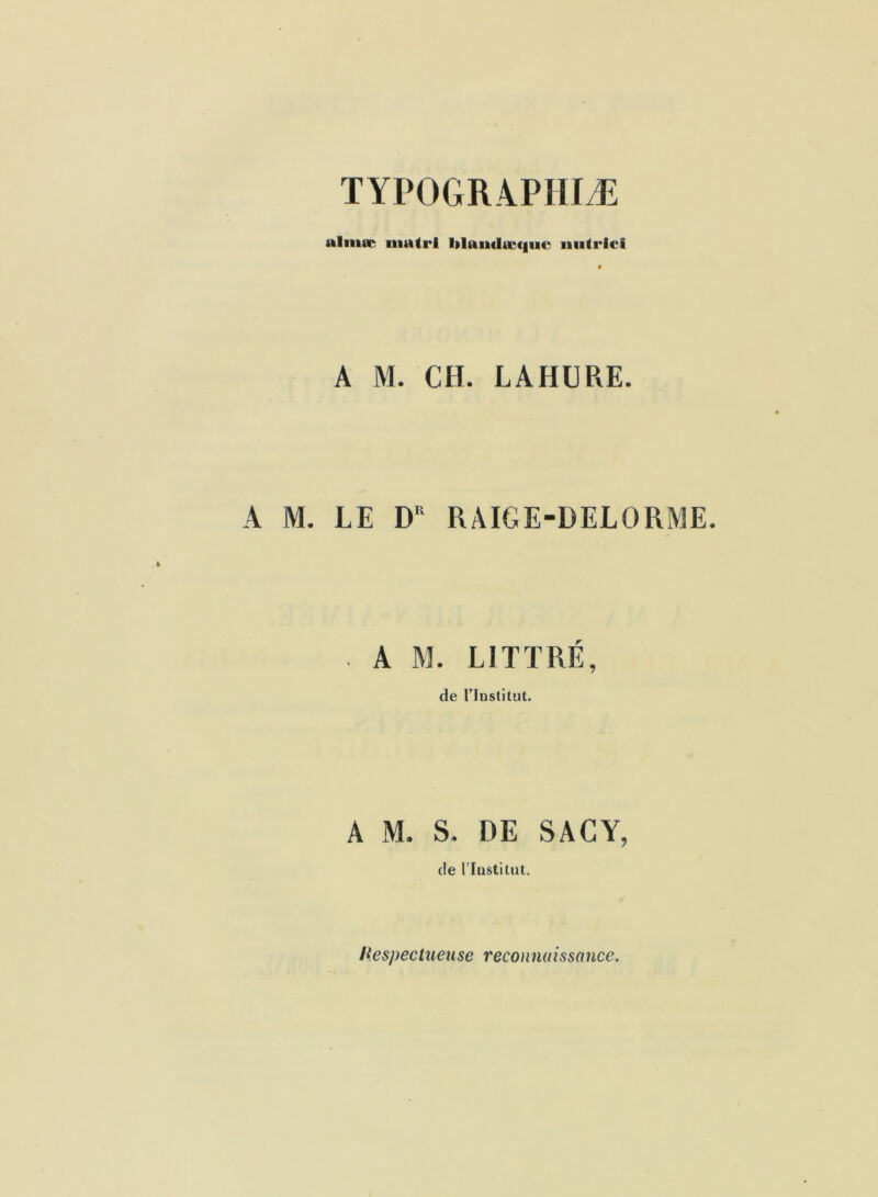 TYPOGRAPHIÆ alinœ iiiatrl l»laudœc|iic iiiitrlci A M. CH. LAHCRE. A M. LE D'‘ RAIGE-DELORME. A M. LITTRÉ, de rinslitut. A M. S. DE SACY, de riustitut. Hespectueuse reconnaissance.