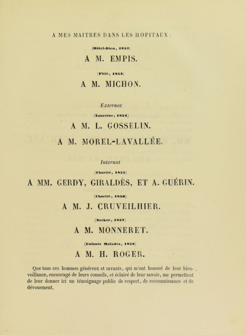 A MES MAITRES DAAS LES llOPI l AEX : (Hôtel-Uieu, 1S5S) A M. EMPIS. (Pitié, 1853) A M. MICHON. Externat (liOurciue, 1851) A M. L. GOSSELIN. A M. MOREL-LAVALLÉE. Internat (Charité, 1855) A MM. GERDY, GIRALDÈS, ET A. GUÉRIN. (Charité, 1850) A M. J. CRUVEILHIER. (Necker, 185») A M. MONNERET. (Enfants Malades, 1858) A M. H. ROGER. Que tous ces hommes géneTeux et savants, qui m’ont honoré de leur bien- . veillance, encouragé de leurs conseils, et éclairé de leur savoir, me permettent de leur donner ici un témoignage public de respect, de reconnaissance et de dévouement.