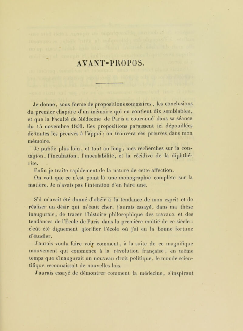 AVANT-PROPOS. Je donne, sous forme de propositions sommaires , les conclusions du premier chapitre d’un mémoire qui en contient dix semblables, et que la Faculté de Médecine de Paris a couronné dans sa séance du 15 novembre 1859. Ces propositions paraissent ici dépouillées de toutes les preuves à l’appui ; on trouvera ces preuves dans mon mémoire. Je publie plus loin, et tout au long, mes recherches sur la con- tagion, l’incubation, rinoculabililé, et la récidive de la diphthé- rite. Enfin je traite rapidement de la nature de celte affection. On voit que ce n’est point là une monographie complète sur la matière. Je n’avais pas l’intention d’en faire une. S’il m’avait été donné d’obéir à la tendance de mon esprit et de réaliser un désir qui m’était cher, j’aurais essayé, dans ma thèse inaugurale, de tracer l’histoire philosophique des travaux et des tendances de l’École de Psrris dans la première moitié de ce siècle : c’eût été dignement glorifier l’école où j’ai eu la bonne fortune d’étudier. J’aurais voulu faire voir comment, à la suite de ce magnifique mouvement qui commence à la révolution française , en même temps que s’inaugurait un nouveau droit politique, le monde scien- tifique reconnaissait de nouvelles lois. J’aurais essayé de démontrer comment la médecine, s’inspirant