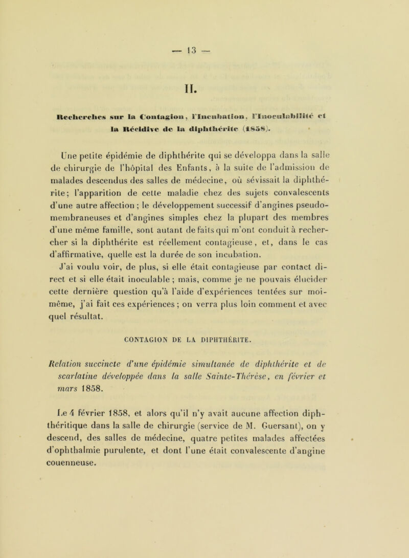 lleclicrelies snr la CJoutaj^iou, riucultation. î’Iiio€8i!al»iIîic fl la Réeldive fie la di|»lilliéi'ile (t85§). Une petite épidémie de diphthérite qui se développa dans la salle de chirurgie de l’hôpital des Enfants, à la suite de l’admission de malades descendus des salles de médecine, où sévissait la diphthé- rite; l’apparition de cette maladie chez des sujets convalescents d’une autre affection ; le développement successif d’angines pseudo- membraneuses et d’angines simples chez la plupart des membres d’une même famille, sont autant de faits qui m’ont conduit à recher- cher si la diphthérite est réellement contagieuse, et, dans le cas d’affirmative, quelle est la durée de son incubation. J’ai voulu voir, de plus, si elle était contagieuse par contact di- rect et si elle était inoculable ; mais, comme je ne pouvais élucider cette dernière question qu’à l’aide d’expériences tentées sur rnoi- même, j’ai fait ces expériences ; on verra plus loin comment et avec quel résultat. CONTAGION DE LA DIPHTHÉRITE. Relation succincte eVune épidémie simultanée de diphthérite et de scarlatine développée dans la salle Sainte-Thérèse, en février et mars 1858. I.e 4 février 1858, et alors qu’il n’y avait aucune affection diph- théritique dans la salle de chirurgie (service de M. Guersant), on y descend, des salles de médecine, quatre petites malades affectées d’ophthalmie purulente, et dont l’une était convalescente d’angine couenneuse.