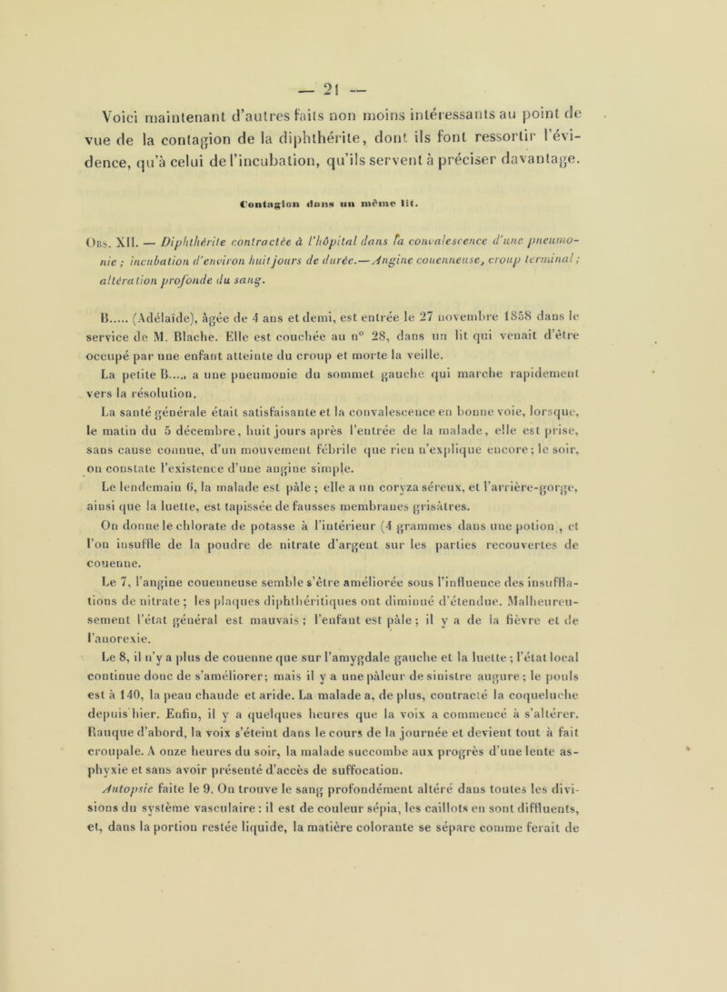 Voici maintenant d’autres faits non moins intéressants au point de vue de la contagion de la diphthérite, dont ils font ressortir 1 évi- dence, qu’à celui de l’incubation, qu’ils servent à préciser davantage. Centiiglon iiii même lit. Obs. Xll. — Diphthérite contractée à l’hôpital dans ta convalescence d'une pneumo- nie ; incubation d’environ huit jours de durée.—yingine couenneusej croup terminal ; altéra tion profonde du sang. B (Adélaïde), âgée de 4 ans et demi, est enti ée le 27 novemlM’e tSô8 dans le service de M. Blache. Elle est couchée au n® 28, dans un lit qui venait d’être occupé par une enfant atteinte du croup et morte la veille. La petite B a une pneumonie du sommet gauche qui maiche rapidement vers la résolution. La santé générale était satisfaisante et la convalescence en bonne voie, lorsque, le matin du 5 décembre, huit jours après l’entrée de la malade, elle est pi ise, sans cause connue, d’un mouvement fébi’ile que rien n’explique encore ; le soir, ou constate l’existence d’une angine simple. Le lendemain 0, la malade est pâle ; elle a un coryza séreux, et l’arrière-gorge, ainsi (jue la luette, est tapissée de fausses membranes grisâtres. On donne le chlorate de potasse à l’intérieur (4 grammes dans une potion , et l’on Insuffle de la poudre de nitrate d’argent sur les parties recouvertes de couenne. Le 7, l’angine couenneuse semble s’être améliorée sous l’influence des insuffla- tions de nitrate ; les placpies diphlbéritiques ont diminué d’étendue. Malheureu- sement l’état général est mauvais ; l’enfant est pâle ; il y a de la fièvre et de I l’anorexie. Le 8, il n’y a plus de couenne que sur l’amygdale gauche et la luette ; l’état local continue donc de s’améliorer; mais il y a une pâleur de sinistre augure; le |)ouls est à 140, la peau chaude et aride. La malade a, de plus, contracté la coqueluche depuis hier. Enfin, il y a quelques heures que la voix a commencé à s’altérer. Rauque d’abord, la voix s’éteint dans le cours de la journée et devient tout à fait croupale. A onze heures du soir, la malade succombe aux progrès d’une lente as- phyxie et sans avoir présenté d’accès de suffocation. Jutopsic faite le 9. On trouve le sang profondément altéré dans toutes les dlvi- sion.s du système vasculaire ; il est de couleur sépia, les caillots en sont diffluents, et, dans la portion restée liquide, la matière colorante se sépare comme ferait de