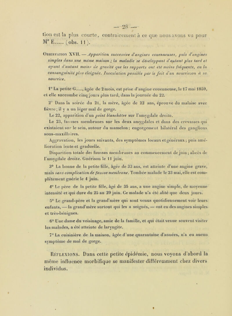 tion est la plus courte, conlrairouieul à ce que uous avons vu pour M® E (obs. 11 ). Observation XVII.—Apparhion succesuive d'angines couenncuses, puis d'angines simples dans une même maison ; la maladie se développant d'autant plus tard et ayant d’autant moins de gravité (jue les rapports ont été moins fréquents, ou la consanguinité pins éloignée. Inoculation possible par le fait d'un nourrisson à sa nourrice. 1° La petite G , âgée de 2 mois, est prise d’augine coueuneuse, le 17 mai 1859, et elle succombe eiiu{ joui’s plus tard, dans la journée du 22. 2 Dans la soirée du 21, la mère, âgée de 22 ans, éprouve du malaise avec lièvre; il y a un léger mal de gorge. Le 22, apparition d’un point blanchâtre sur l’amygdale droite. Le 23, fausses membranes sur les deux amygdales et dans des crevasses qui existaient sur le sein, autour du mamelon ; engorgement bilatéral des ganglions sous-maxillaires. Aggravation, les jours suivants, des symptômes locaux et généraux ; puis amé- lioration lente et graduelle. Disparition totale des fausses membranes au commencement de juin; abcès de l’amygdale droite. Guérison le 11 juin. 3° La bonne de la petite fille, âgée de 33 ans, est atteinte d’une angine grave, mais sans complication de fausse membrane. Tombée malade le 23 mai, elle est com- plètement guérie le 4 juin. 4” Le j)ère de la petite fille, âgé de 35 ans, a une angine simple, de moyenne intensité et qui dure du 25 au 29 juin. Ce malade n’a été alité que deux jours. 5° Le grand-père et la grand’mère qui sont venus quotidiennement voir leurs enfants, — la grand’mère surtout qui les a soignés, — ont eu des angines simples et très-bénignes. 6® Une dame du voisinage, amie de la famille, et qui était venue souvent visiter les malades, a été atteinte de laryngite. 7° La cuisinière de la maison, âgée d’une quarantaine d’années, n’a eu aucun sym|)tome de mal de gorge. Réflexions. Dans cette petite épidémie, nous voyons d’abord la même influence morbifique se manifester différemment chez divers individus. «